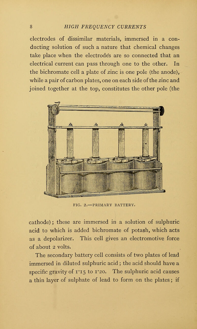 electrodes of dissimilar materials, immersed in a con- ducting solution of such a nature that chemical changes take place when the electrode's are so connected that an electrical current can pass through one to the other. In the bichromate cell a plate of zinc is one pole (the anode), while a pair of carbon plates, one on each side of the zinc and joined together at the top, constitutes the other pole (the FIG. 2.—PRIMARY BATTERY. cathode); these are immersed in a solution of sulphuric acid to which is added bichromate of potash, which acts as a depolarizer. This cell gives an electromotive force of about 2 volts. The secondary battery cell consists of two plates of lead immersed in diluted sulphuric acid ; the acid should have a specific, gravity of 1*15 to 1*20. The sulphuric acid causes a thin layer of sulphate of lead to form on the plates; if