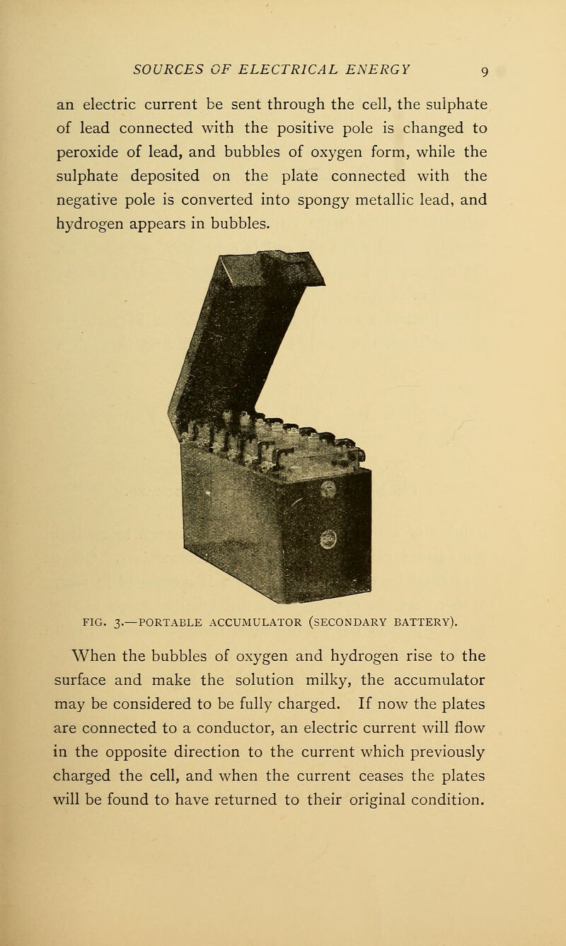 an electric current be sent through the cell, the sulphate of lead connected with the positive pole is changed to peroxide of lead, and bubbles of oxygen form, while the sulphate deposited on the plate connected with the negative pole is converted into spongy metallic lead, and hydrogen appears in bubbles. FIG. 3.—PORTABLE ACCUMULATOR (SECONDARY BATTERY). When the bubbles of oxygen and hydrogen rise to the surface and make the solution milky, the accumulator may be considered to be fully charged. If now the plates are connected to a conductor, an electric current will flow in the opposite direction to the current which previously charged the cell, and when the current ceases the plates will be found to have returned to their original condition.