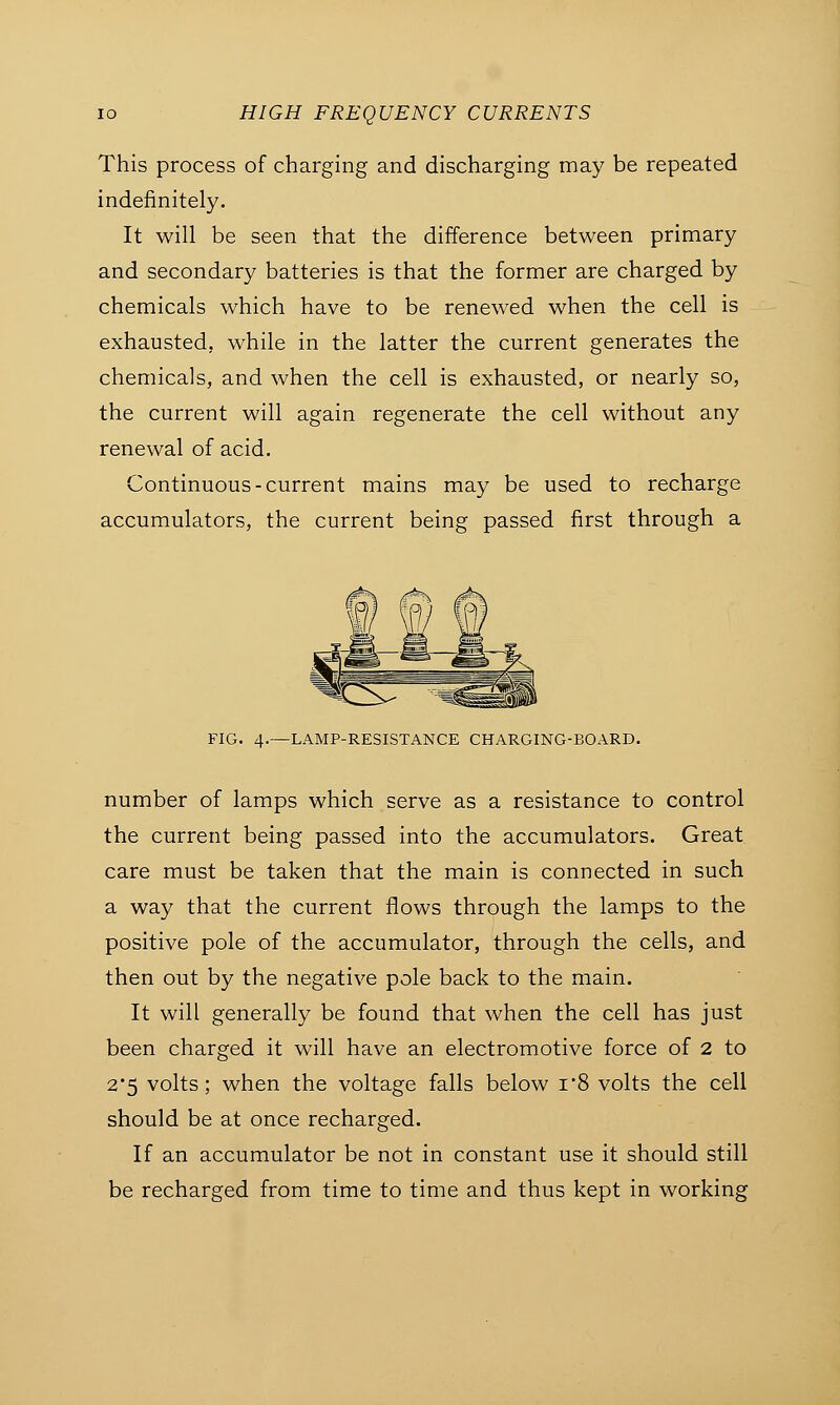 This process of charging and discharging may be repeated indefinitely. It will be seen that the difference between primary and secondary batteries is that the former are charged by chemicals which have to be renewed when the cell is exhausted, while in the latter the current generates the chemicals, and when the cell is exhausted, or nearly so, the current will again regenerate the cell without any renewal of acid. Continuous-current mains may be used to recharge accumulators, the current being passed first through a 1ST FIG. 4.—LAMP-RESISTANCE CHARGING-BOARD. number of lamps which serve as a resistance to control the current being passed into the accumulators. Great care must be taken that the main is connected in such a way that the current flows through the lamps to the positive pole of the accumulator, through the cells, and then out by the negative pole back to the main. It will generally be found that when the cell has just been charged it will have an electromotive force of 2 to 2*5 volts; when the voltage falls below i'8 volts the cell should be at once recharged. If an accumulator be not in constant use it should still be recharged from time to time and thus kept in working