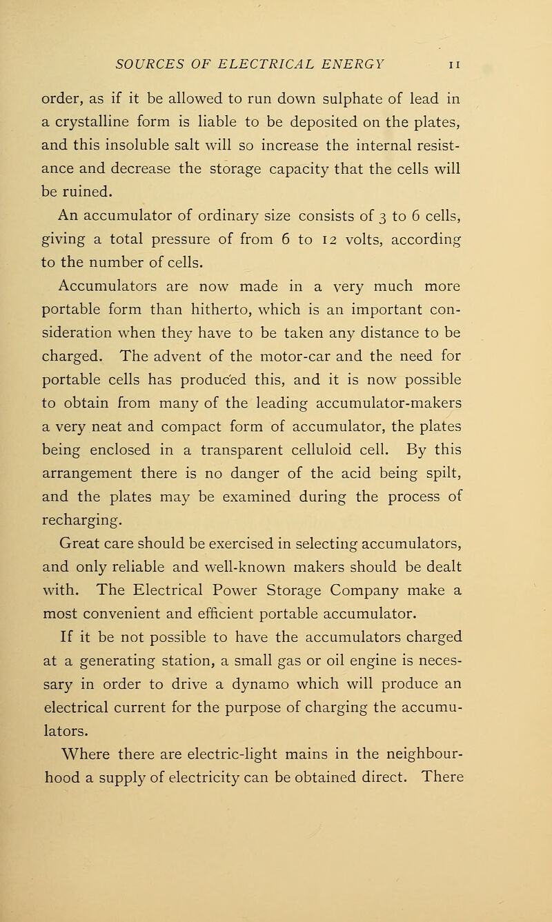 order, as if it be allowed to run down sulphate of lead in a crystalline form is liable to be deposited on the plates, and this insoluble salt will so increase the internal resist- ance and decrease the storage capacity that the cells will be ruined. An accumulator of ordinary size consists of 3 to 6 cells, giving a total pressure of from 6 to 12 volts, according to the number of cells. Accumulators are now made in a very much more portable form than hitherto, which is an important con- sideration when they have to be taken any distance to be charged. The advent of the motor-car and the need for portable cells has produced this, and it is now possible to obtain from many of the leading accumulator-makers a very neat and compact form of accumulator, the plates being enclosed in a transparent celluloid cell. By this arrangement there is no danger of the acid being spilt, and the plates may be examined during the process of recharging. Great care should be exercised in selecting accumulators, and only reliable and well-known makers should be dealt with. The Electrical Power Storage Company make a most convenient and efficient portable accumulator. If it be not possible to have the accumulators charged at a generating station, a small gas or oil engine is neces- sary in order to drive a dynamo which will produce an electrical current for the purpose of charging the accumu- lators. Where there are electric-light mains in the neighbour- hood a supply of electricity can be obtained direct. There