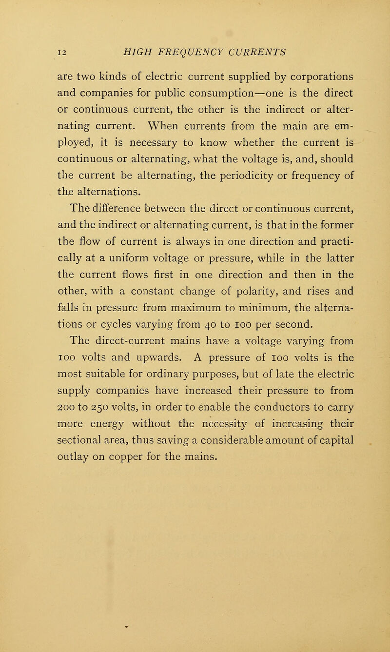 are two kinds of electric current supplied by corporations and companies for public consumption—one is the direct or continuous current, the other is the indirect or alter- nating current. When currents from the main are em- ployed, it is necessary to know whether the current is continuous or alternating, what the voltage is, and, should the current be alternating, the periodicity or frequency of the alternations. The difference between the direct or continuous current, and the indirect or alternating current, is that in the former the flow of current is always in one direction and practi- cally at a uniform voltage or pressure, while in the latter the current flows first in one direction and then in the other, with a constant change of polarity, and rises and falls in pressure from maximum to minimum, the alterna- tions or cycles varying from 40 to 100 per second. The direct-current mains have a voltage varying from 100 volts and upwards. A pressure of 100 volts is the most suitable for ordinary purposes, but of late the electric supply companies have increased their pressure to from 200 to 250 volts, in order to enable the conductors to carry more energy without the necessity of increasing their sectional area, thus saving a considerable amount of capital outlay on copper for the mains.