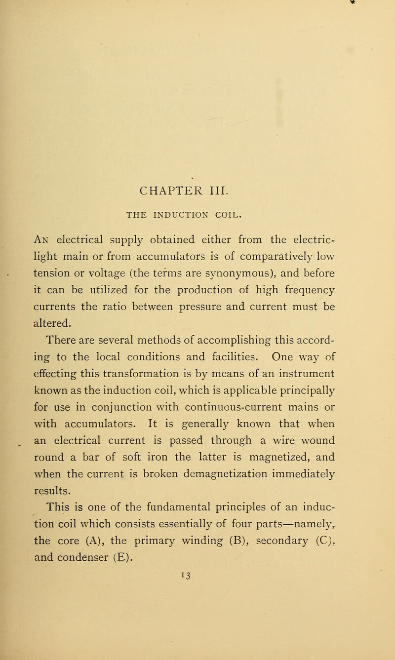 THE INDUCTION COIL. An electrical supply obtained either from the electric- light main or from accumulators is of comparatively low tension or voltage (the terms are synonymous), and before it can be utilized for the production of high frequency currents the ratio between pressure and current must be altered. There are several methods of accomplishing this accord- ing to the local conditions and facilities. One way of effecting this transformation is by means of an instrument known as the induction coil, which is applicable principally for use in conjunction with continuous-current mains or with accumulators. It is generally known that when an electrical current is passed through a wire wound round a bar of soft iron the latter is magnetized, and when the current is broken demagnetization immediately results. This is one of the fundamental principles of an induc- tion coil which consists essentially of four parts—namely, the core (A), the primary winding (B), secondary (C), and condenser (E).