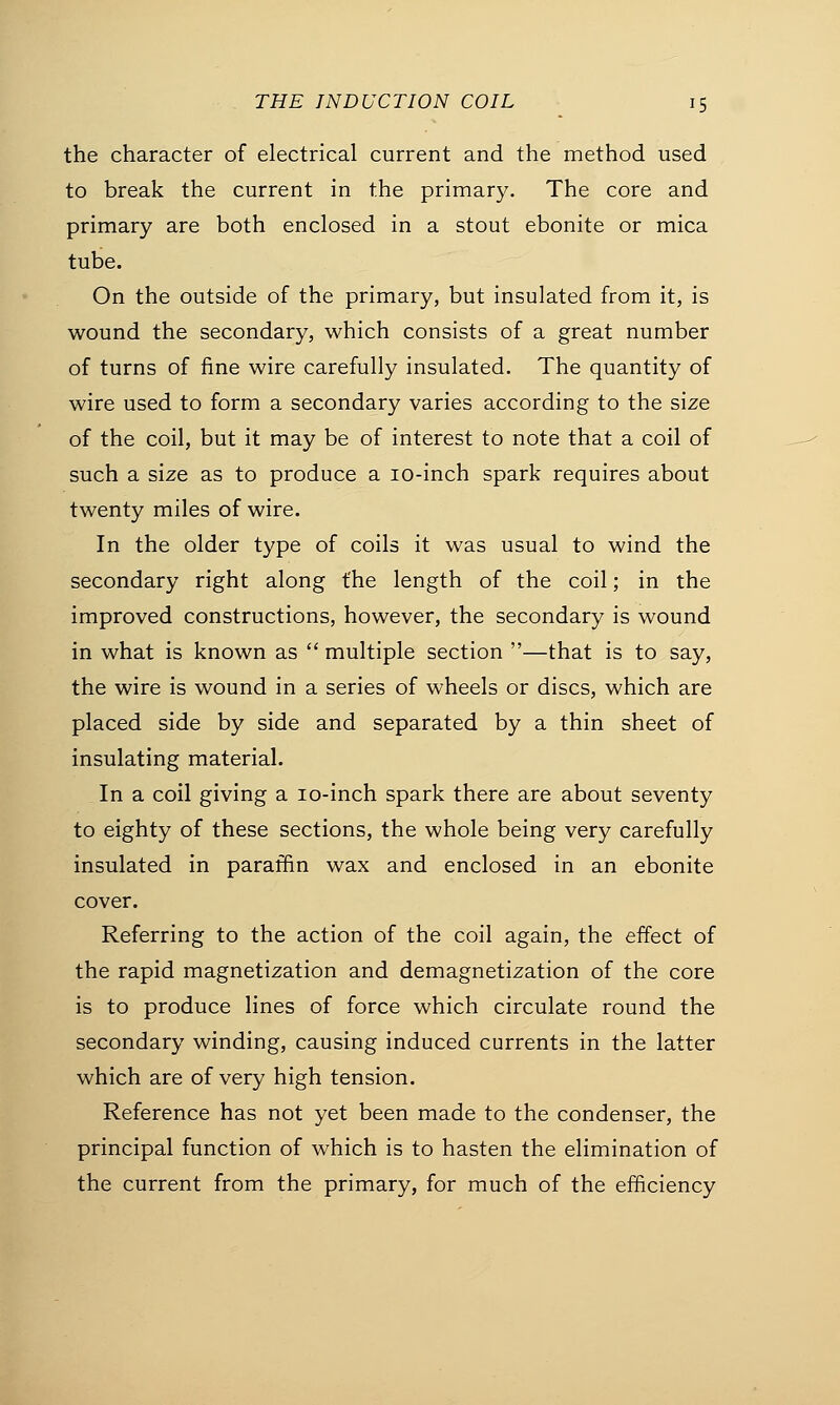 the character of electrical current and the method used to break the current in the primary. The core and primary are both enclosed in a stout ebonite or mica tube. On the outside of the primary, but insulated from it, is wound the secondary, which consists of a great number of turns of fine wire carefully insulated. The quantity of wire used to form a secondary varies according to the size of the coil, but it may be of interest to note that a coil of such a size as to produce a 10-inch spark requires about twenty miles of wire. In the older type of coils it was usual to wind the secondary right along the length of the coil; in the improved constructions, however, the secondary is wound in what is known as  multiple section —that is to say, the wire is wound in a series of wheels or discs, which are placed side by side and separated by a thin sheet of insulating material. In a coil giving a 10-inch spark there are about seventy to eighty of these sections, the whole being very carefully insulated in paraffin wax and enclosed in an ebonite cover. Referring to the action of the coil again, the effect of the rapid magnetization and demagnetization of the core is to produce lines of force which circulate round the secondary winding, causing induced currents in the latter which are of very high tension. Reference has not yet been made to the condenser, the principal function of which is to hasten the elimination of the current from the primary, for much of the efficiency
