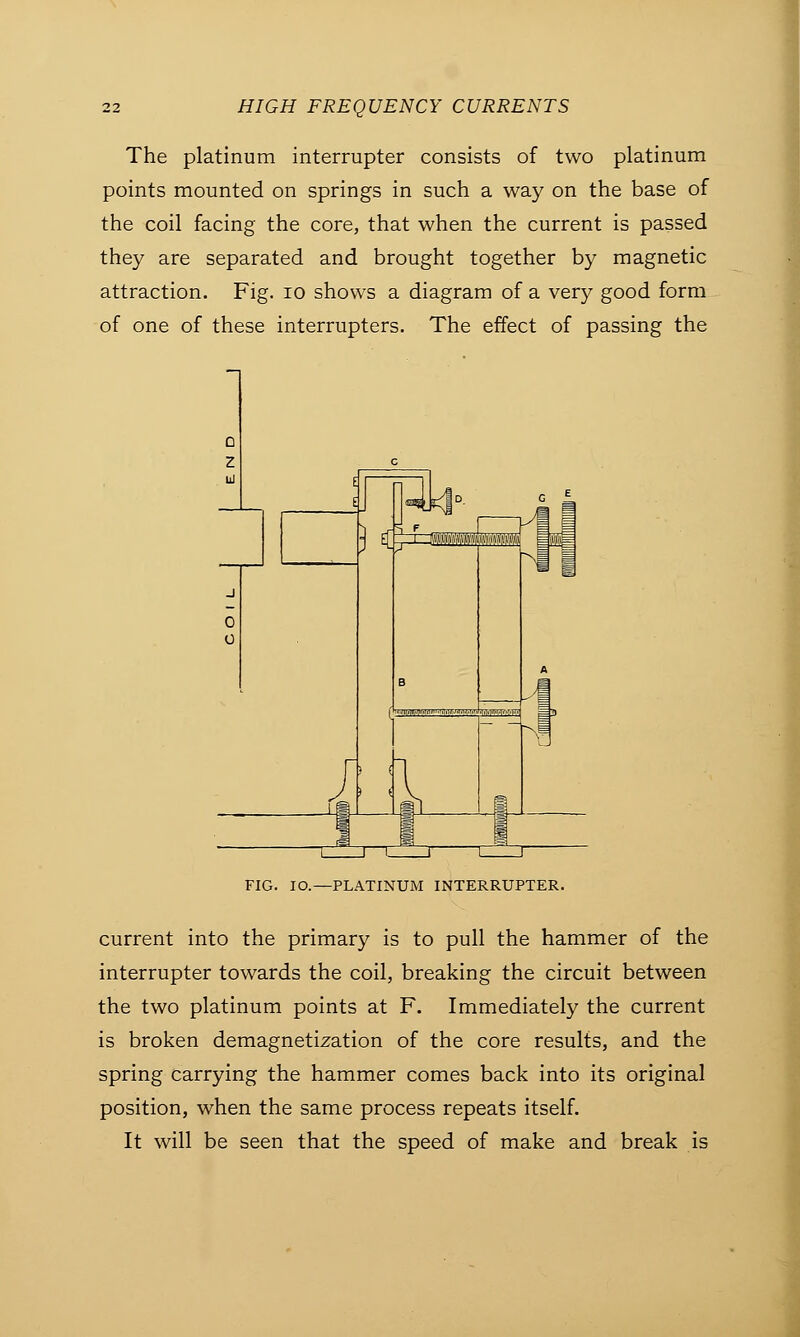 The platinum interrupter consists of two platinum points mounted on springs in such a way on the base of the coil facing the core, that when the current is passed they are separated and brought together by magnetic attraction. Fig. 10 shows a diagram of a very good form of one of these interrupters. The effect of passing the FIG. IO.—PLATINUM INTERRUPTER. current into the primary is to pull the hammer of the interrupter towards the coil, breaking the circuit between the two platinum points at F. Immediately the current is broken demagnetization of the core results, and the spring carrying the hammer comes back into its original position, when the same process repeats itself. It will be seen that the speed of make and break is