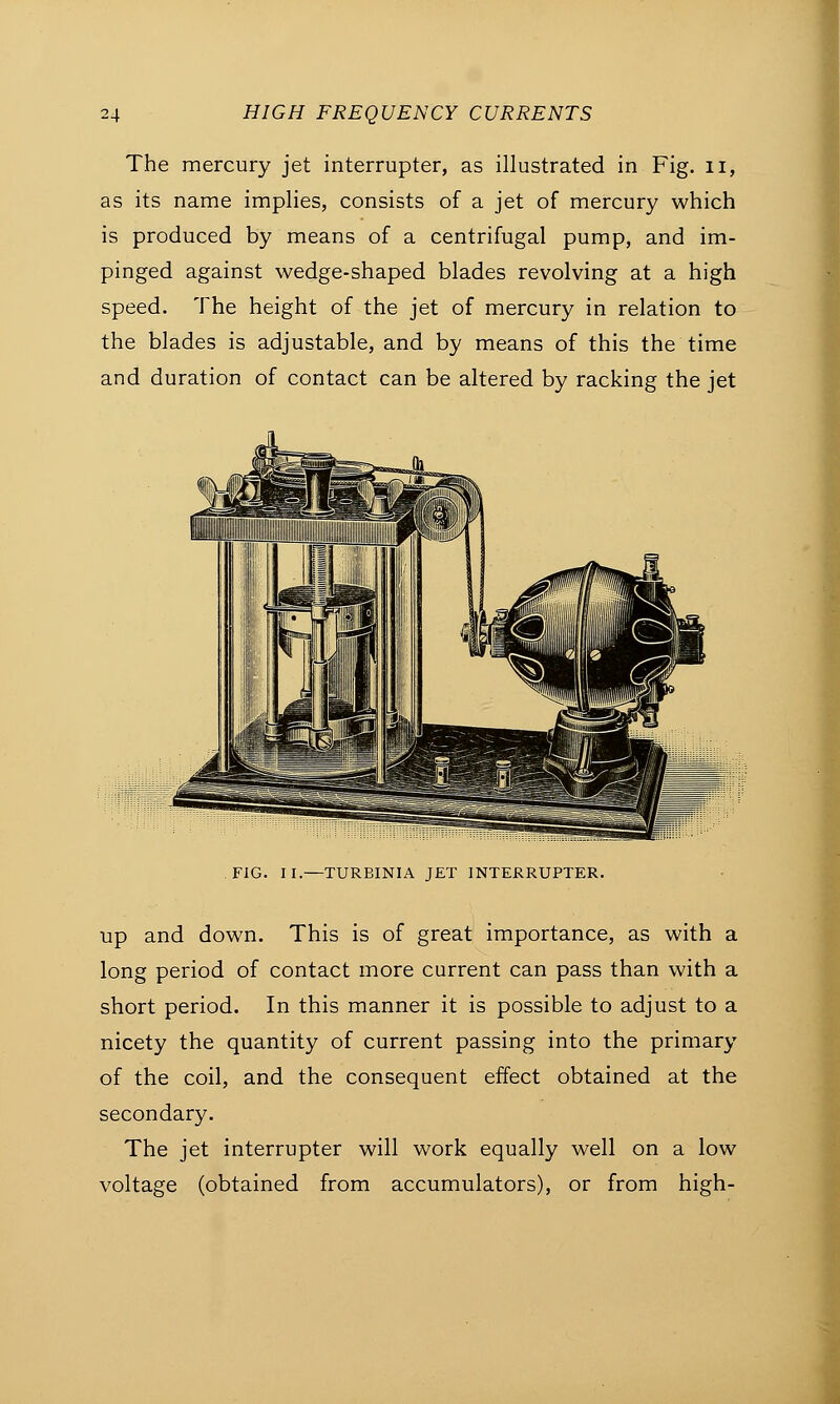 The mercury jet interrupter, as illustrated in Fig. u, as its name implies, consists of a jet of mercury which is produced by means of a centrifugal pump, and im- pinged against wedge-shaped blades revolving at a high speed. The height of the jet of mercury in relation to the blades is adjustable, and by means of this the time and duration of contact can be altered by racking the jet FIG. II.—TURBINIA JET INTERRUPTER. up and down. This is of great importance, as with a long period of contact more current can pass than with a short period. In this manner it is possible to adjust to a nicety the quantity of current passing into the primary of the coil, and the consequent effect obtained at the secondary. The jet interrupter will work equally well on a low voltage (obtained from accumulators), or from high-