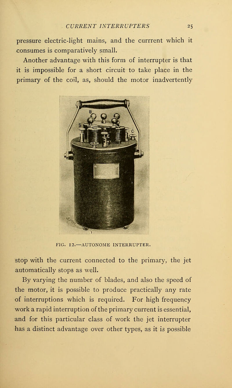 pressure electric-light mains, and the currrent which it consumes is comparatively small. Another advantage with this form of interrupter is that it is impossible for a short circuit to take place in the primary of the coil, as, should the motor inadvertently // B If si Gf^daK h* C 1 Ifi S^bgi ,, ,,jM -^^»V (.'.:■ <•;/;'.; - 1 ■ 1 > ■E^P^ FIG. 12.—AUTONOME INTERRUPTER. stop with the current connected to the primary, the jet automatically stops as well. By varying the number of blades, and also the speed of the motor, it is possible to produce practically any rate of interruptions which is required. For high frequency work a rapid interruption of the primary current is essential, and for this particular class of work the jet interrupter has a distinct advantage over other types, as it is possible