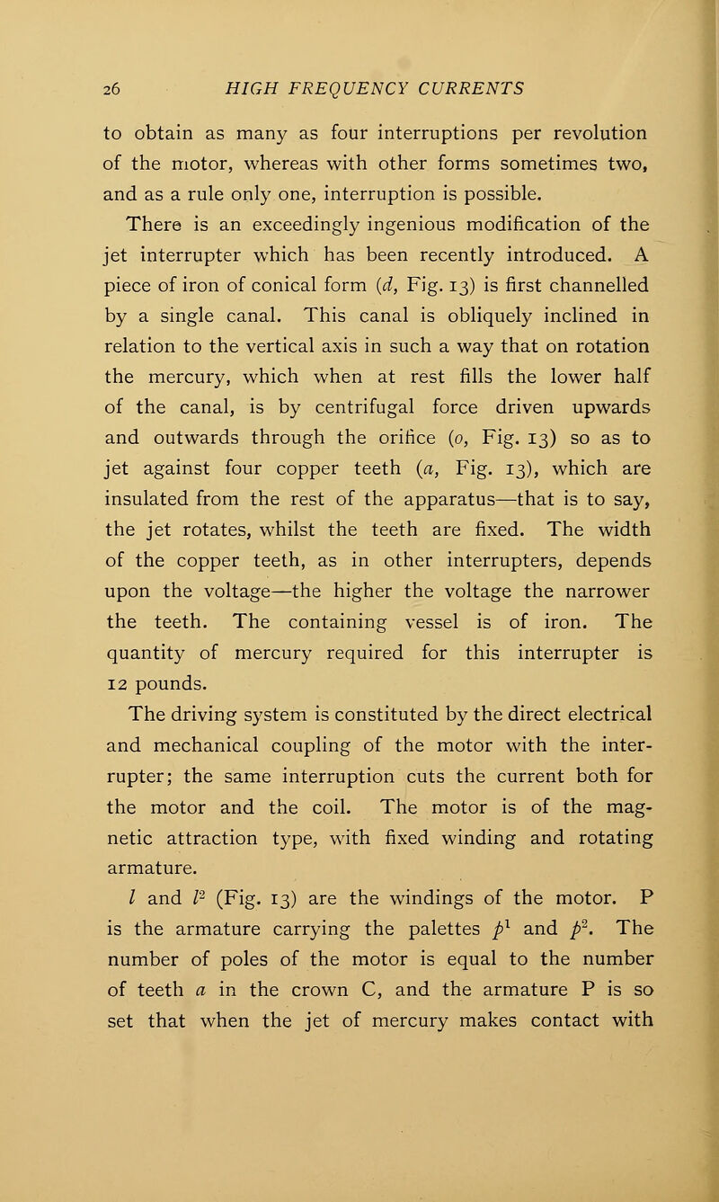 to obtain as many as four interruptions per revolution of the motor, whereas with other forms sometimes two, and as a rule only one, interruption is possible. There is an exceedingly ingenious modification of the jet interrupter which has been recently introduced. A piece of iron of conical form (d, Fig. 13) is first channelled by a single canal. This canal is obliquely inclined in relation to the vertical axis in such a way that on rotation the mercury, which when at rest fills the lower half of the canal, is by centrifugal force driven upwards and outwards through the orifice (0, Fig. 13) so as to jet against four copper teeth (a, Fig. 13), which are insulated from the rest of the apparatus—that is to say, the jet rotates, whilst the teeth are fixed. The width of the copper teeth, as in other interrupters, depends upon the voltage—the higher the voltage the narrower the teeth. The containing vessel is of iron. The quantity of mercury required for this interrupter is 12 pounds. The driving system is constituted by the direct electrical and mechanical coupling of the motor with the inter- rupter; the same interruption cuts the current both for the motor and the coil. The motor is of the mag- netic attraction type, with fixed winding and rotating armature. / and I2 (Fig. 13) are the windings of the motor. P is the armature carrying the palettes pl and p2. The number of poles of the motor is equal to the number of teeth a in the crown C, and the armature P is so set that when the jet of mercury makes contact with