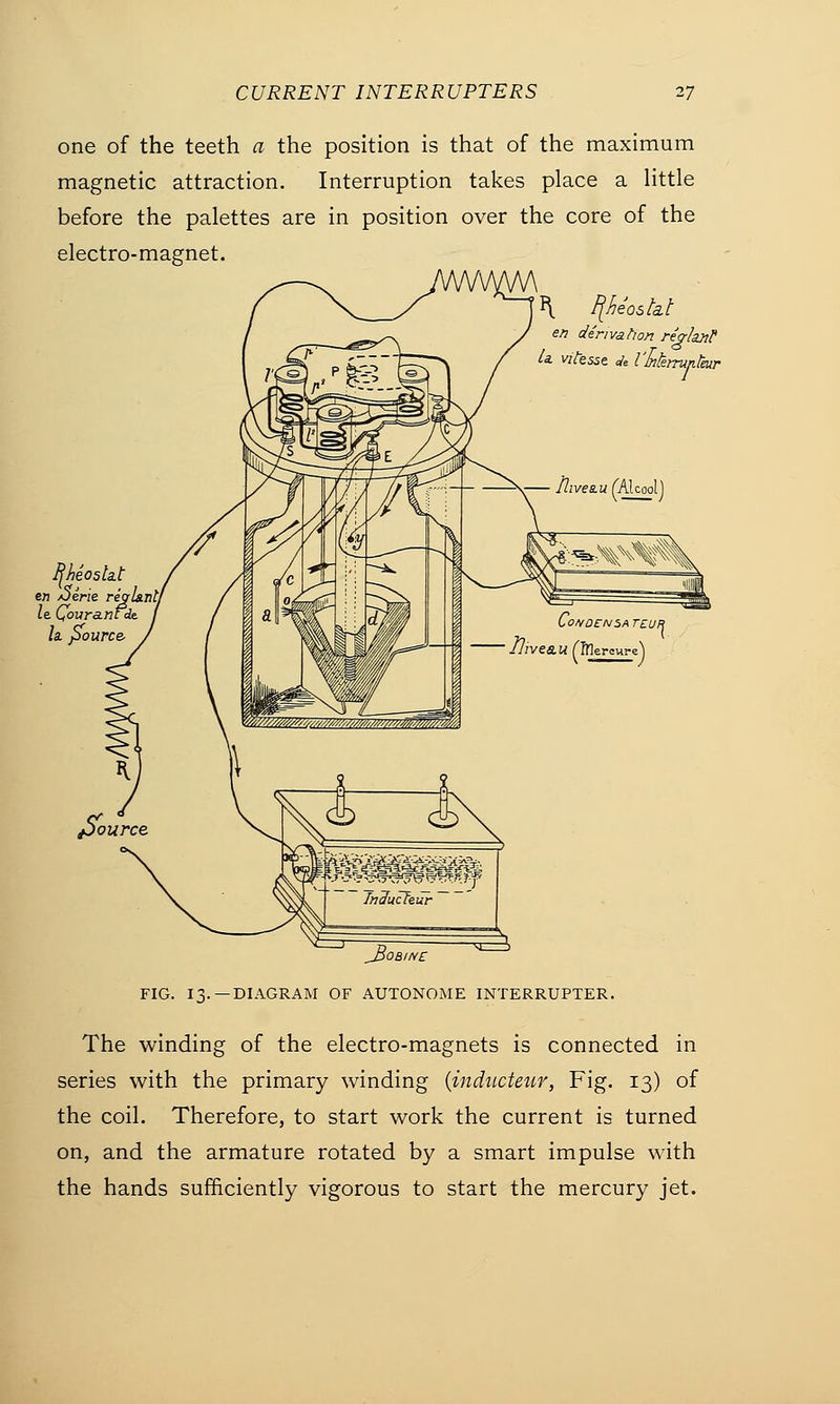 one of the teeth a the position is that of the maximum magnetic attraction. Interruption takes place a little before the palettes are in position over the core of the electro-magnet. i\ F[heo$fat en derivation rejrlaxP U vifesse Je I'Mmmfair Ijheosta.t en /Jerie regl&nl/ le. Qovranfde. la. pource. ^Bob/he FIG. 13.—DIAGRAM OF AUTONOME INTERRUPTER. The winding of the electro-magnets is connected in series with the primary winding (inducteur, Fig. 13) of the coil. Therefore, to start work the current is turned on, and the armature rotated by a smart impulse with the hands sufficiently vigorous to start the mercury jet.