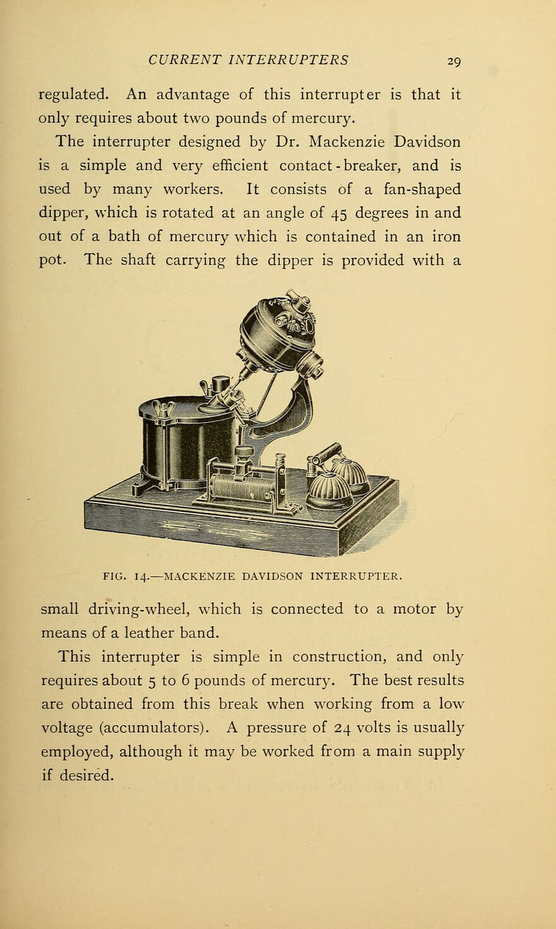regulated. An advantage of this interrupter is that it only requires about two pounds of mercury. The interrupter designed by Dr. Mackenzie Davidson is a simple and very efficient contact - breaker, and is used by many workers. It consists of a fan-shaped dipper, which is rotated at an angle of 45 degrees in and out of a bath of mercury which is contained in an iron pot. The shaft carrying the dipper is provided with a FIG. 14.—MACKENZIE DAVIDSON INTERRUPTER. small driving-wheel, which is connected to a motor by means of a leather band. This interrupter is simple in construction, and only requires about 5 to 6 pounds of mercury. The best results are obtained from this break when working from a low voltage (accumulators). A pressure of 24 volts is usually employed, although it may be worked from a main supply if desired.