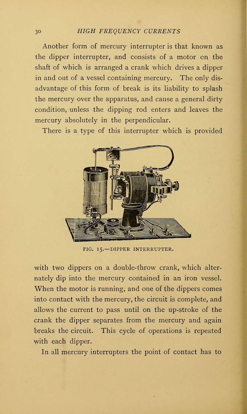 Another form of mercury interrupter is that known as the dipper interrupter, and consists of a motor on the shaft of which is arranged a crank which drives a dipper in and out of a vessel containing mercury. The only dis- advantage of this form of break is its liability to splash the mercury over the apparatus, and cause a general dirty condition, unless the dipping rod enters and leaves the mercury absolutely in the perpendicular. There is a type of this interrupter which is provided FIG. 15.—DIPPER INTERRUPTER. with two dippers on a double-throw crank, which alter- nately dip into the mercury contained in an iron vessel. When the motor is running, and one of the dippers comes into contact with the mercury, the circuit is complete, and allows the current to pass until on the up-stroke of the crank the dipper separates from the mercury and again breaks the circuit. This cycle of operations is repeated with each dipper. In all mercury interrupters the point of contact has to