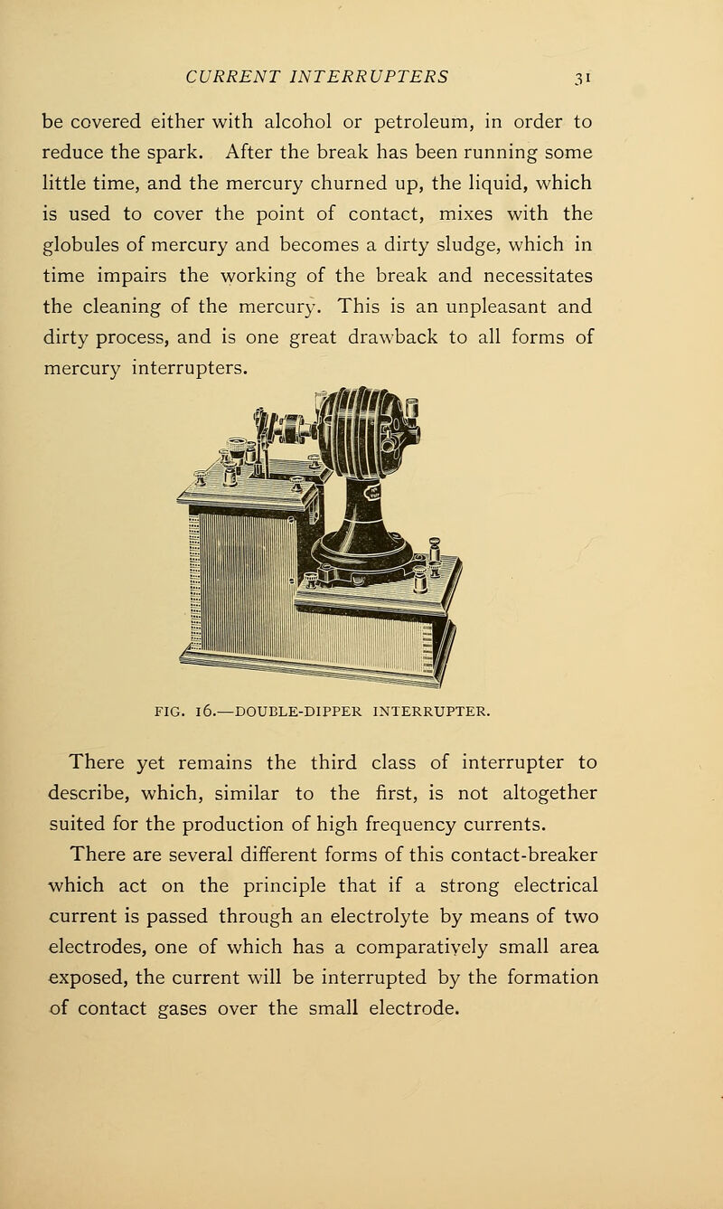 be covered either with alcohol or petroleum, in order to reduce the spark. After the break has been running some little time, and the mercury churned up, the liquid, which is used to cover the point of contact, mixes with the globules of mercury and becomes a dirty sludge, which in time impairs the working of the break and necessitates the cleaning of the mercury. This is an unpleasant and dirty process, and is one great drawback to all forms of mercury interrupters. FIG. 16.—DOUBLE-DIPPER INTERRUPTER. There yet remains the third class of interrupter to describe, which, similar to the first, is not altogether suited for the production of high frequency currents. There are several different forms of this contact-breaker which act on the principle that if a strong electrical current is passed through an electrolyte by means of two electrodes, one of which has a comparatively small area exposed, the current will be interrupted by the formation of contact gases over the small electrode.