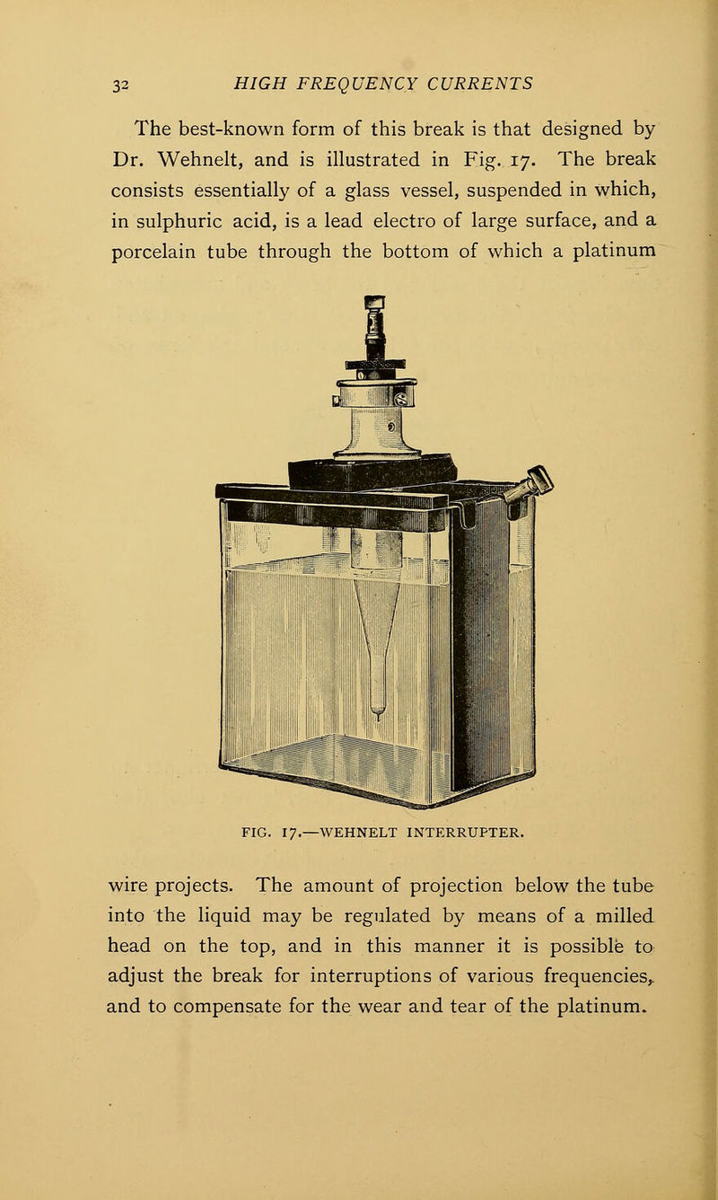 The best-known form of this break is that designed by Dr. Wehnelt, and is illustrated in Fig. 17. The break consists essentially of a glass vessel, suspended in which, in sulphuric acid, is a lead electro of large surface, and a porcelain tube through the bottom of which a platinum FIG. 17.—WEHNELT INTERRUPTER. wire projects. The amount of projection below the tube into the liquid may be regulated by means of a milled head on the top, and in this manner it is possible to adjust the break for interruptions of various frequencies,, and to compensate for the wear and tear of the platinum.