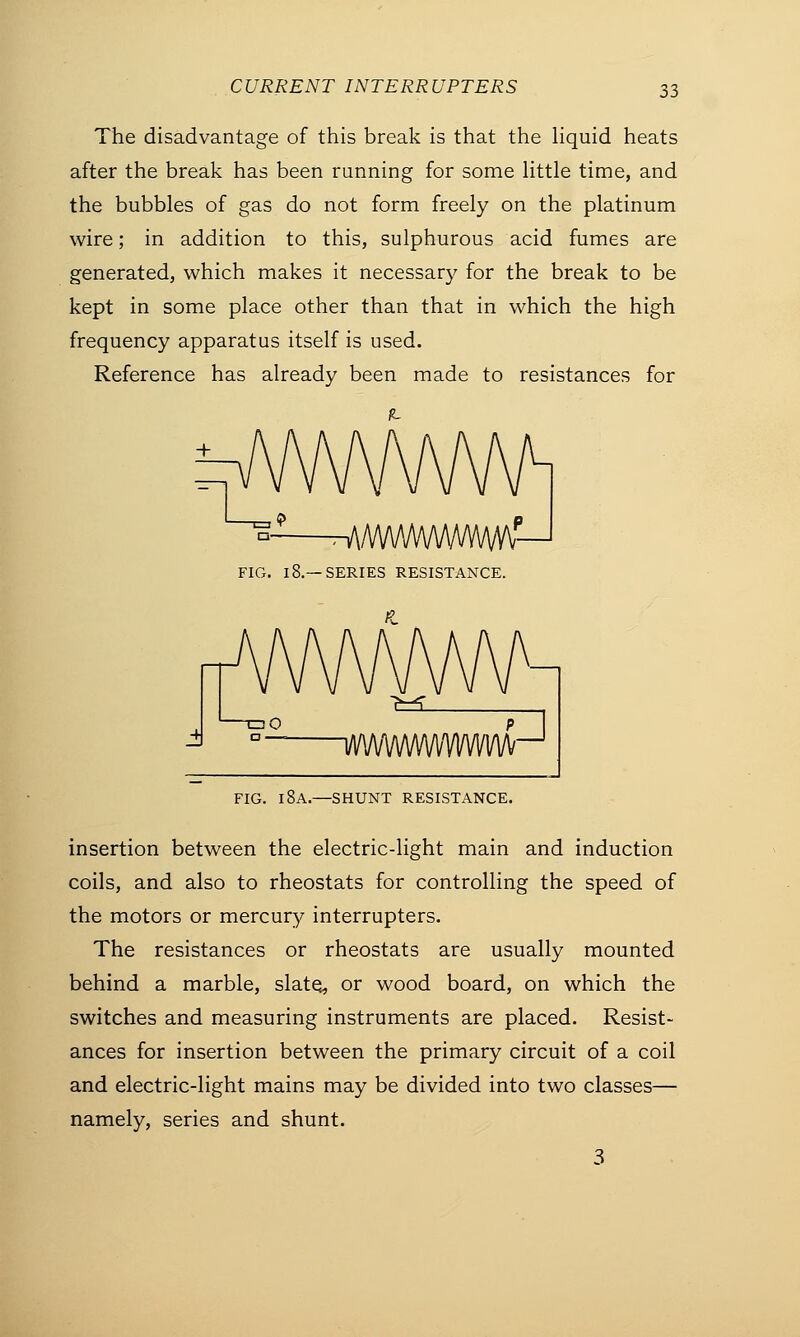 The disadvantage of this break is that the liquid heats after the break has been running for some little time, and the bubbles of gas do not form freely on the platinum wire; in addition to this, sulphurous acid fumes are generated, which makes it necessary for the break to be kept in some place other than that in which the high frequency apparatus itself is used. Reference has already been made to resistances for + WIMAAMAAMWW—' FIG. 18.—SERIES RESISTANCE. ^—- i/mwwvwiwH FIG. l8A.—SHUNT RESISTANCE. insertion between the electric-light main and induction coils, and also to rheostats for controlling the speed of the motors or mercury interrupters. The resistances or rheostats are usually mounted behind a marble, slate, or wood board, on which the switches and measuring instruments are placed. Resist- ances for insertion between the primary circuit of a coil and electric-light mains may be divided into two classes— namely, series and shunt. 3