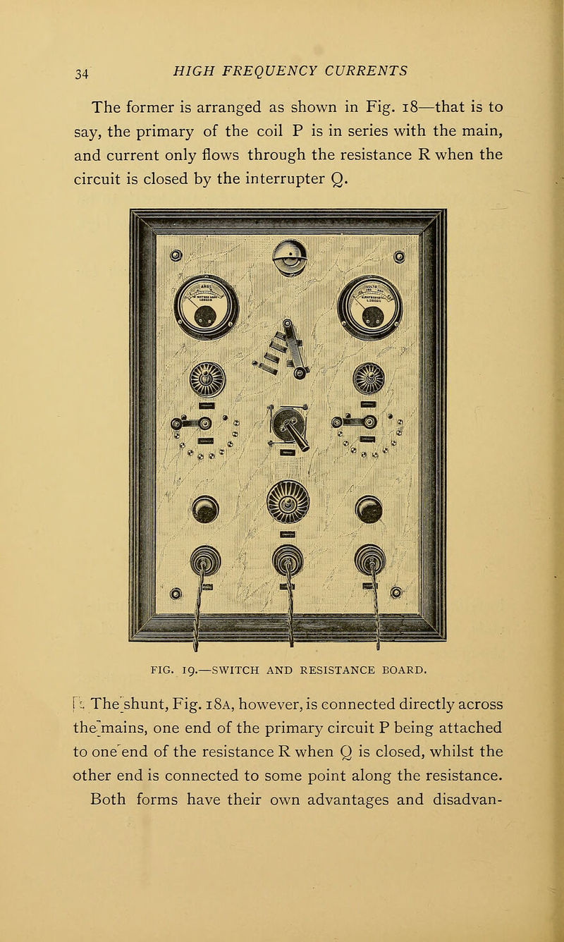 The former is arranged as shown in Fig. 18—that is to say, the primary of the coil P is in series with the main, and current only flows through the resistance R when the circuit is closed by the interrupter Q. FIG. 19.—SWITCH AND RESISTANCE BOARD. \i The shunt, Fig. i8a, however, is connected directly across themains, one end of the primary circuit P being attached to one end of the resistance R when Q is closed, whilst the other end is connected to some point along the resistance. Both forms have their own advantages and disadvan-
