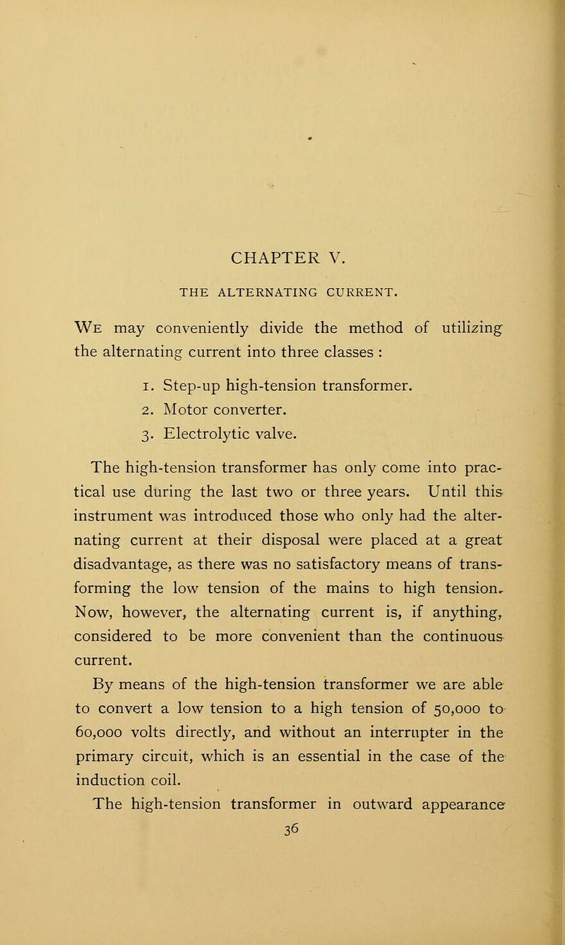CHAPTER V. THE ALTERNATING CURRENT. We may conveniently divide the method of utilizing the alternating current into three classes : i. Step-up high-tension transformer. 2. Motor converter. 3. Electrolytic valve. The high-tension transformer has only come into prac- tical use during the last two or three years. Until this instrument was introduced those who only had the alter- nating current at their disposal were placed at a great disadvantage, as there was no satisfactory means of trans- forming the low tension of the mains to high tension. Now, however, the alternating current is, if anything, considered to be more convenient than the continuous current. By means of the high-tension transformer we are able to convert a low tension to a high tension of 50,000 to 60,000 volts directly, and without an interrupter in the primary circuit, which is an essential in the case of the induction coil. The high-tension transformer in outward appearance