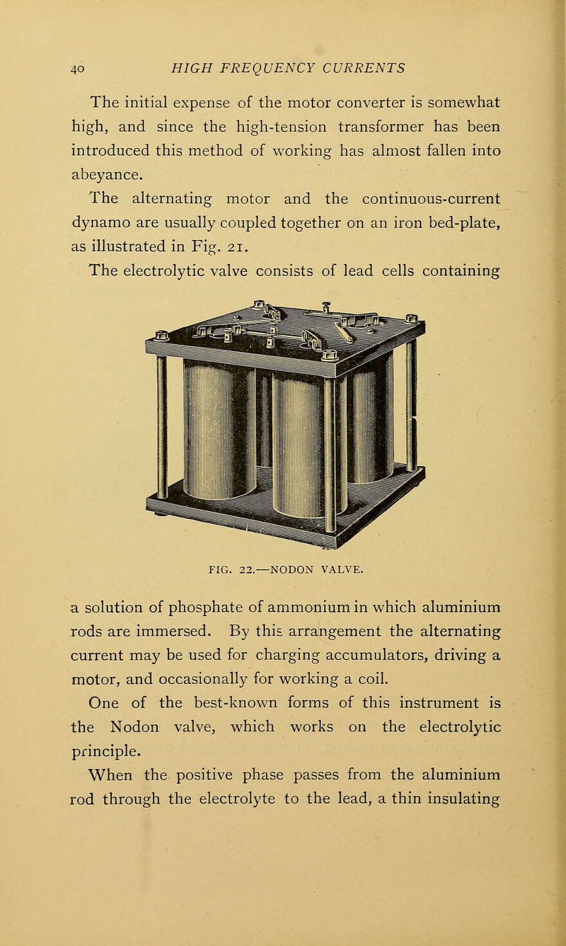 The initial expense of the motor converter is somewhat high, and since the high-tension transformer has been introduced this method of working has almost fallen into abeyance. The alternating motor and the continuous-current dynamo are usually coupled together on an iron bed-plate, as illustrated in Fig. 21. The electrolytic valve consists of lead cells containing FIG. 22.—NODON VALVE. a solution of phosphate of ammonium in which aluminium rods are immersed. By this arrangement the alternating current may be used for charging accumulators, driving a motor, and occasionally for working a coil. One of the best-known forms of this instrument is the Nodon valve, which works on the electrolytic principle. When the positive phase passes from the aluminium rod through the electrolyte to the lead, a thin insulating