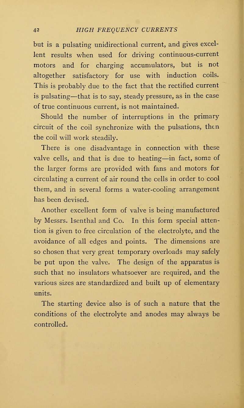 but is a pulsating unidirectional current, and gives excel- lent results when used for driving continuous-current motors and for charging accumulators, but is not altogether satisfactory for use with induction coils. This is probably due to the fact that the rectified current is pulsating—that is to say, steady pressure, as in the case of true continuous current, is not maintained. Should the number of interruptions in the primary circuit of the coil synchronize with the pulsations, then the coil will work steadily. There is one disadvantage in connection with these valve cells, and that is due to heating—in fact, some of the larger forms are provided with fans and motors for circulating a current of air round the cells in order to cool them, and in several forms a water-cooling arrangement has been devised. Another excellent form of valve is being manufactured by Messrs. lsenthal and Co. In this form special atten- tion is given to free circulation of the electrolyte, and the avoidance of all edges and points. The dimensions are so chosen that very great temporary overloads may safely be put upon the valve. The design of the apparatus is such that no insulators whatsoever are required, and the various sizes are standardized and built up of elementary units. The starting device also is of such a nature that the conditions of the electrolyte and anodes may always be controlled.