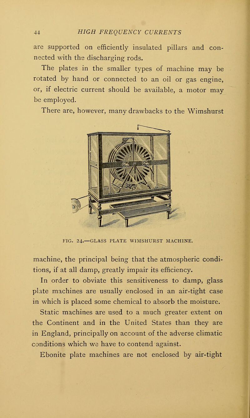 are supported on efficiently insulated pillars and con- nected with the discharging rods. The plates in the smaller types of machine may be rotated by hand or connected to an oil or gas engine, or, if electric current should be available, a motor may be employed. There are, however, many drawbacks to the Wimshurst FIG. 24-—GLASS PLATE WIMSHURST MACHINE. machine, the principal being that the atmospheric condi- tions, if at all damp, greatly impair its efficiency. In order to obviate this sensitiveness to damp, glass plate machines are usually enclosed in an air-tight case in which is placed some chemical to absorb the moisture. Static machines are used to a much greater extent on the Continent and in the United States than they are in England, principally on account of the adverse climatic conditions which we have to contend against. Ebonite plate machines are not enclosed by air-tight