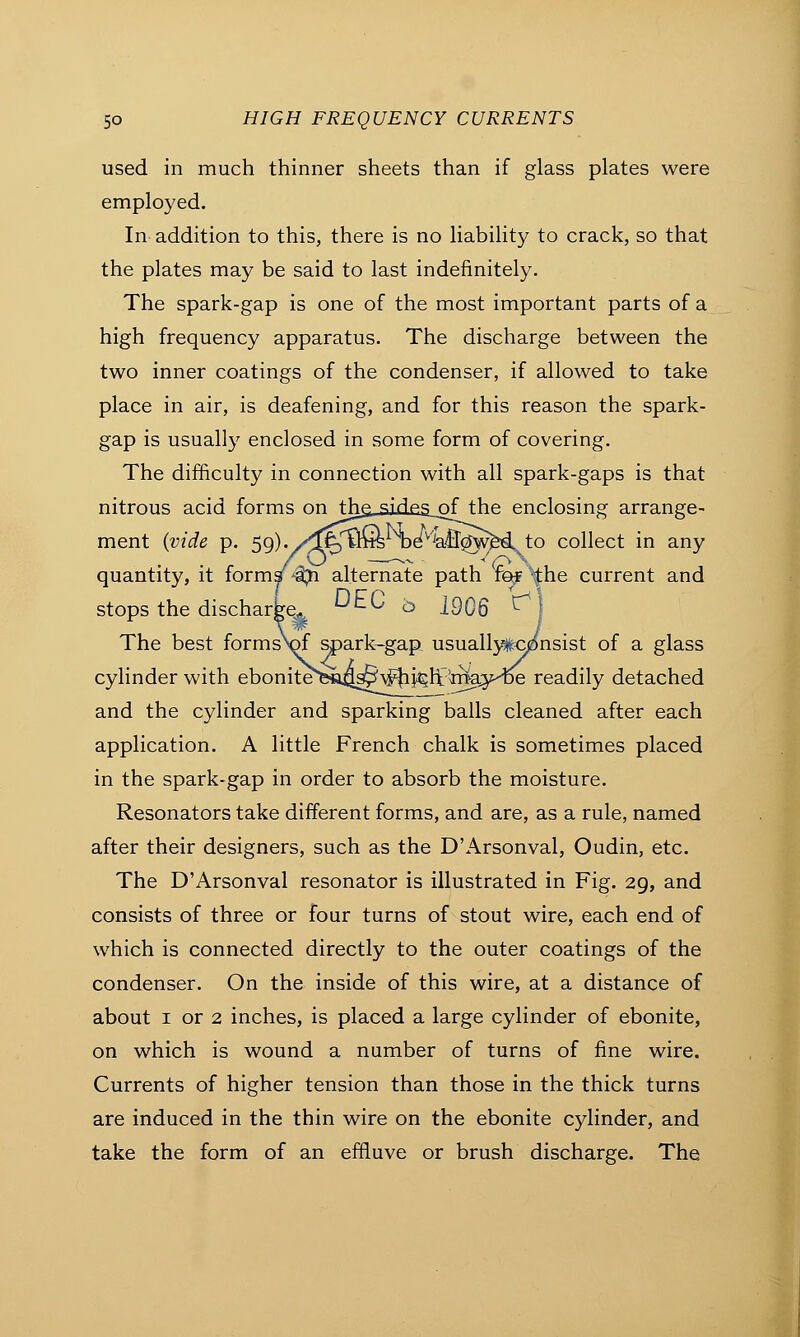 used in much thinner sheets than if glass plates were employed. In addition to this, there is no liability to crack, so that the plates may be said to last indefinitely. The spark-gap is one of the most important parts of a high frequency apparatus. The discharge between the two inner coatings of the condenser, if allowed to take place in air, is deafening, and for this reason the spark- gap is usually enclosed in some form of covering. The difficulty in connection with all spark-gaps is that nitrous acid forms on the^jjies_of the enclosing arrange- ment (vide p. 59). y^^mis De^aBcJwM^to collect in any quantity, it form/^ alternate path fef the current and stops the dischar^. ^EC b 1906 ^ The best formsW spark-gap usually#c^nsist of a glass cylinder with ebonitefesug^v^kh^ 'rtia^ve readily detached and the cylinder and sparking balls cleaned after each application. A little French chalk is sometimes placed in the spark-gap in order to absorb the moisture. Resonators take different forms, and are, as a rule, named after their designers, such as the D'Arsonval, Oudin, etc. The D'Arsonval resonator is illustrated in Fig. 29, and consists of three or four turns of stout wire, each end of which is connected directly to the outer coatings of the condenser. On the inside of this wire, at a distance of about 1 or 2 inches, is placed a large cylinder of ebonite, on which is wound a number of turns of fine wire. Currents of higher tension than those in the thick turns are induced in the thin wire on the ebonite cylinder, and take the form of an effluve or brush discharge. The