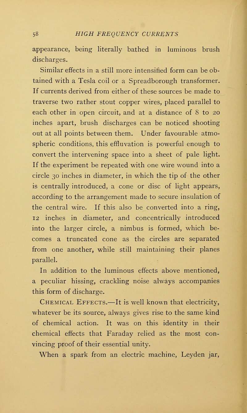 appearance, being literally bathed in luminous brush discharges. Similar effects in a still more intensified form can be ob- tained with a Tesla coil or a Spreadborough transformer. If currents derived from either of these sources be made to traverse two rather stout copper wires, placed parallel to each other in open circuit, and at a distance of 8 to 20 inches apart, brush discharges can be noticed shooting out at all points between them. Under favourable atmo- spheric conditions, this effluvation is powerful enough to convert the intervening space into a sheet of pale light. If the experiment be repeated with one wire wound into a circle 30 inches in diameter, in which the tip of the other is centrally introduced, a cone or disc of light appears, according to the arrangement made to secure insulation of the central wire. If this also be converted into a ring, 12 inches in diameter, and concentrically introduced into the larger circle, a nimbus is formed, which be- comes a truncated cone as the circles are separated from one another, while still maintaining their planes parallel. In addition to the luminous effects above mentioned, a peculiar hissing, crackling noise always accompanies this form of discharge. Chemical Effects.—It is well known that electricity, whatever be its source, always gives rise to the same kind of chemical action. It was on this identity in their chemical effects that Faraday relied as the most con- vincing proof of their essential unity. When a spark from an electric machine, Leyden jar,