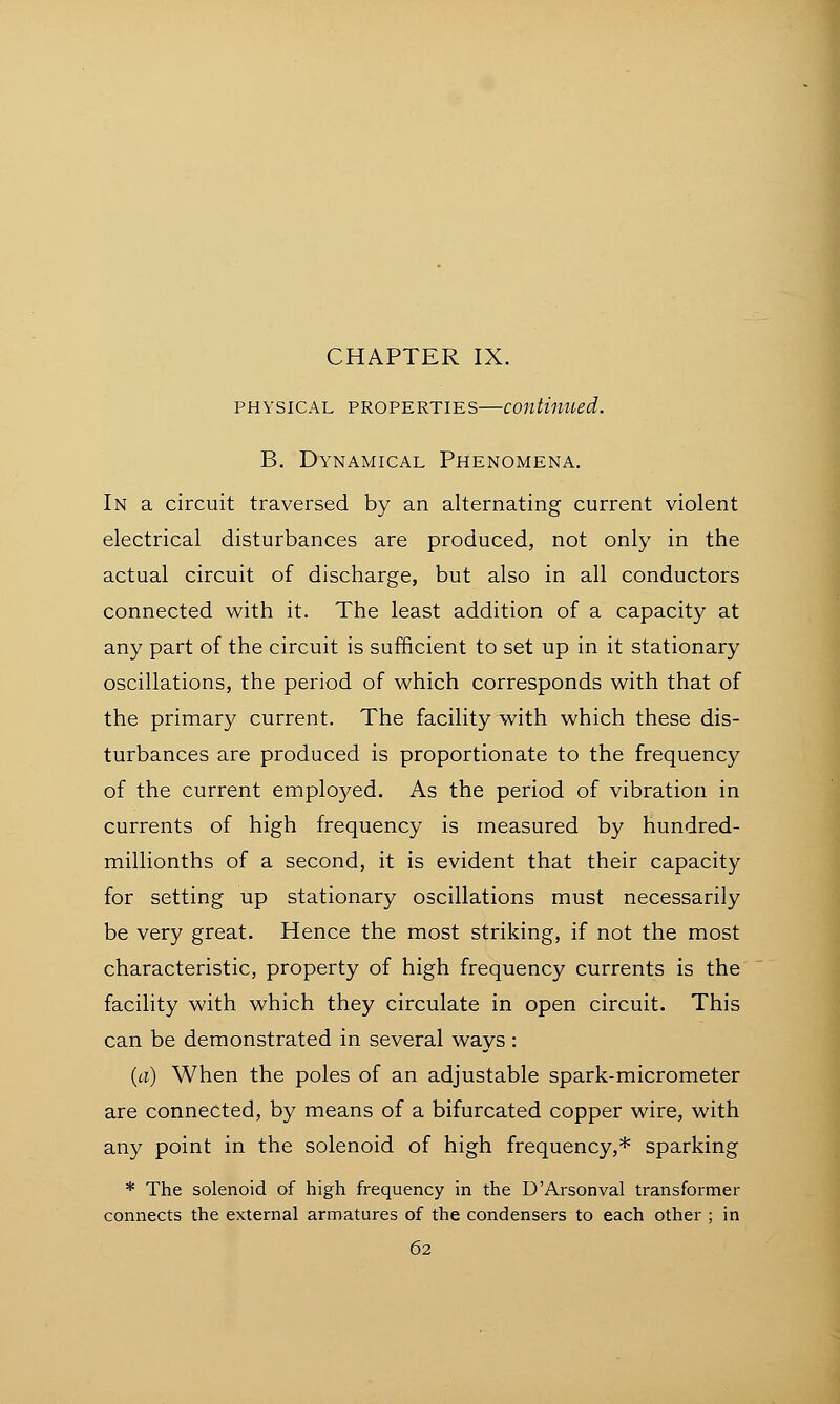 physical properties—continued. B. Dynamical Phenomena. In a circuit traversed by an alternating current violent electrical disturbances are produced, not only in the actual circuit of discharge, but also in all conductors connected with it. The least addition of a capacity at any part of the circuit is sufficient to set up in it stationary oscillations, the period of which corresponds with that of the primary current. The facility with which these dis- turbances are produced is proportionate to the frequency of the current employed. As the period of vibration in currents of high frequency is measured by hundred- millionths of a second, it is evident that their capacity for setting up stationary oscillations must necessarily be very great. Hence the most striking, if not the most characteristic, property of high frequency currents is the facility with which they circulate in open circuit. This can be demonstrated in several ways: (a) When the poles of an adjustable spark-micrometer are connected, by means of a bifurcated copper wire, with any point in the solenoid of high frequency,* sparking * The solenoid of high frequency in the D'Arsonval transformer connects the external armatures of the condensers to each other ; in