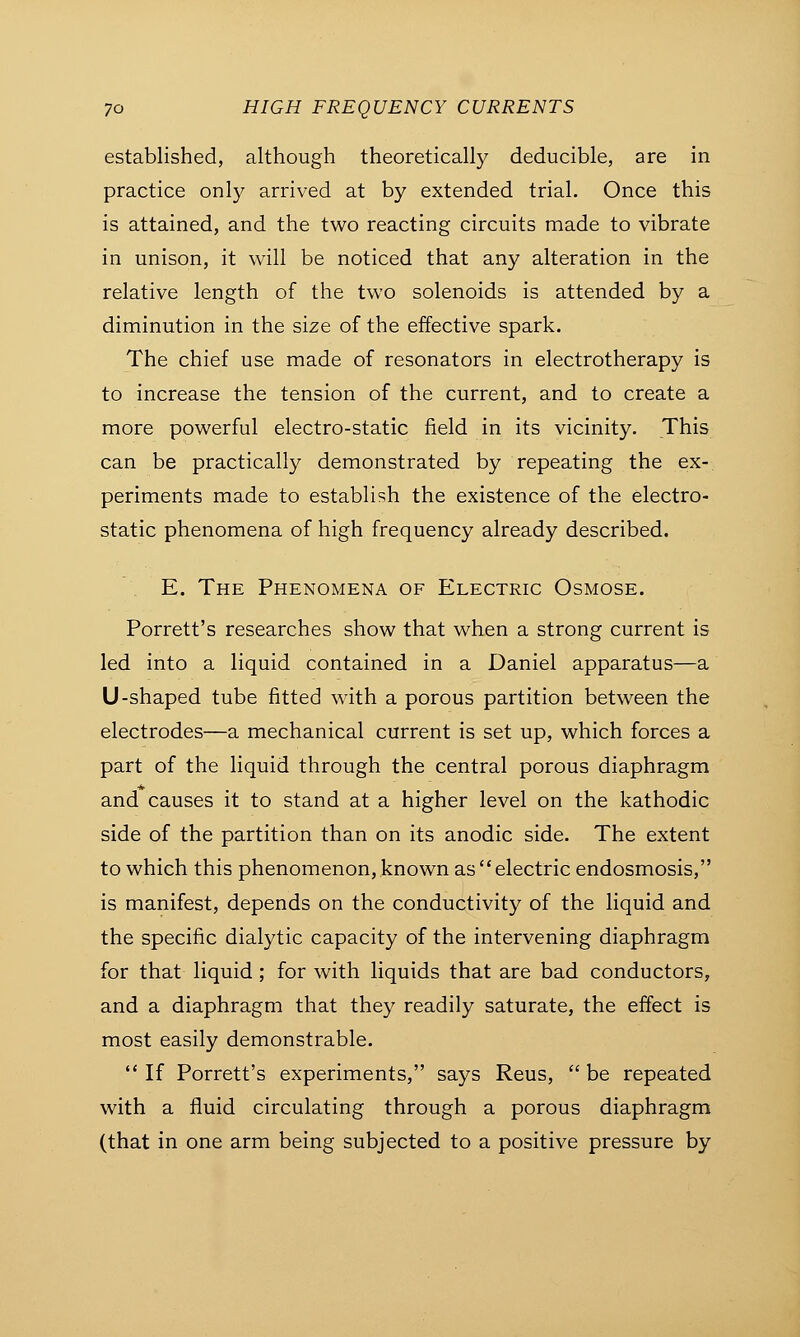 established, although theoretically deducible, are in practice only arrived at by extended trial. Once this is attained, and the two reacting circuits made to vibrate in unison, it will be noticed that any alteration in the relative length of the two solenoids is attended by a diminution in the size of the effective spark. The chief use made of resonators in electrotherapy is to increase the tension of the current, and to create a more powerful electro-static field in its vicinity. This can be practically demonstrated by repeating the ex- periments made to establish the existence of the electro- static phenomena of high frequency already described. E. The Phenomena of Electric Osmose. Porrett's researches show that when a strong current is led into a liquid contained in a Daniel apparatus—a U-shaped tube fitted with a porous partition between the electrodes—a mechanical current is set up, which forces a part of the liquid through the central porous diaphragm and causes it to stand at a higher level on the kathodic side of the partition than on its anodic side. The extent to which this phenomenon, known as electric endosmosis, is manifest, depends on the conductivity of the liquid and the specific dialytic capacity of the intervening diaphragm for that liquid ; for with liquids that are bad conductors, and a diaphragm that they readily saturate, the effect is most easily demonstrable.  If Porrett's experiments, says Reus,  be repeated with a fluid circulating through a porous diaphragm (that in one arm being subjected to a positive pressure by