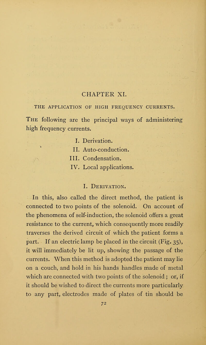 THE APPLICATION OF HIGH FREQUENCY CURRENTS. The following are the principal ways of administering high frequency currents. I. Derivation. II. Auto-conduction. III. Condensation. IV. Local applications. I. Derivation. In this, also called the direct method, the patient is connected to two points of the solenoid. On account of the phenomena of self-induction, the solenoid offers a great resistance to the current, which consequently more readily traverses the derived circuit of which the patient forms a part. If an electric lamp be placed in the circuit (Fig. 35), it will immediately be lit up, showing the passage of the currents. When this method is adopted the patient may lie on a couch, and hold in his hands handles made of metal which are connected with two points of the solenoid ; or, if it should be wished to direct the currents more particularly to any part, electrodes made of plates of tin should be