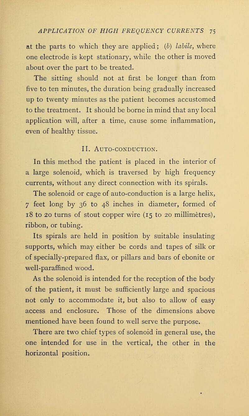 at the parts to which they are applied; (b) labile, where one electrode is kept stationary, while the other is moved about over the part to be treated. The sitting should not at first be longer than from five to ten minutes, the duration being gradually increased up to twenty minutes as the patient becomes accustomed to the treatment. It should be borne in mind that any local application will, after a time, cause some inflammation, even of healthy tissue. II. Auto-conduction. In this method the patient is placed in the interior of a large solenoid, which is traversed by high frequency currents, without any direct connection with its spirals. The solenoid or cage of auto-conduction is a large helix, 7 feet long by 36 to 48 inches in diameter, formed of 18 to 20 turns of stout copper wire (15 to 20 millimetres), ribbon, or tubing. Its spirals are held in position by suitable insulating supports, which may either be cords and tapes of silk or of specially-prepared flax, or pillars and bars of ebonite or well-paraffined wood. As the solenoid is intended for the reception of the body of the patient, it must be sufficiently large and spacious not only to accommodate it, but also to allow of easy access and enclosure. Those of the dimensions above mentioned have been found to well serve the purpose. There are two chief types of solenoid in general use, the one intended for use in the vertical, the other in the horizontal position.