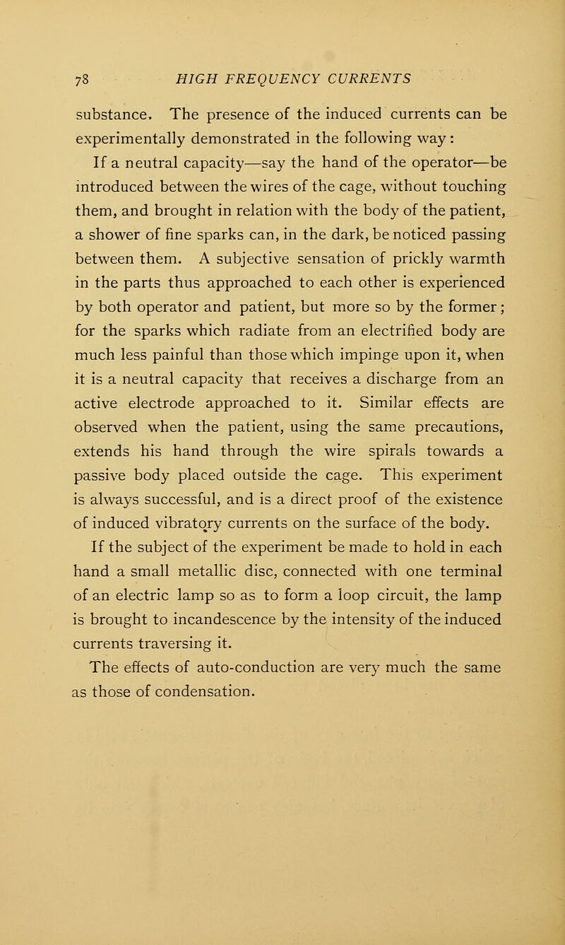 substance. The presence of the induced currents can be experimentally demonstrated in the following way: If a neutral capacity—say the hand of the operator—be introduced between the wires of the cage, without touching them, and brought in relation with the body of the patient, a shower of fine sparks can, in the dark, be noticed passing between them. A subjective sensation of prickly warmth in the parts thus approached to each other is experienced by both operator and patient, but more so by the former; for the sparks which radiate from an electrified body are much less painful than those which impinge upon it, when it is a neutral capacity that receives a discharge from an active electrode approached to it. Similar effects are observed when the patient, using the same precautions, extends his hand through the wire spirals towards a passive body placed outside the cage. This experiment is always successful, and is a direct proof of the existence of induced vibratory currents on the surface of the body. If the subject of the experiment be made to hold in each hand a small metallic disc, connected with one terminal of an electric lamp so as to form a loop circuit, the lamp is brought to incandescence by the intensity of the induced currents traversing it. The effects of auto-conduction are very much the same as those of condensation.