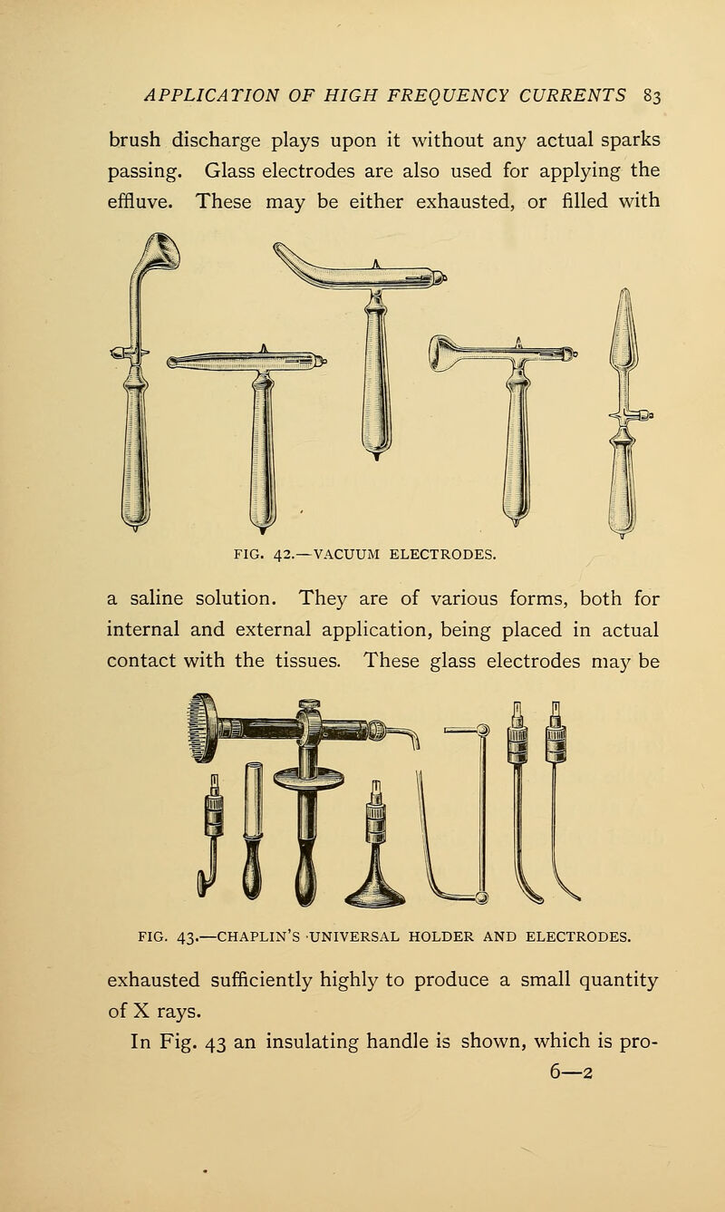 brush discharge plays upon it without any actual sparks passing. Glass electrodes are also used for applying the effluve. These may be either exhausted, or filled with FIG. 42.—VACUUM ELECTRODES. a saline solution. They are of various forms, both for internal and external application, being placed in actual contact with the tissues. These glass electrodes may be FIG. 43.—CHAPLIN'S UNIVERSAL HOLDER AND ELECTRODES. exhausted sufficiently highly to produce a small quantity of X rays. In Fig. 43 an insulating handle is shown, which is pro- 6—2