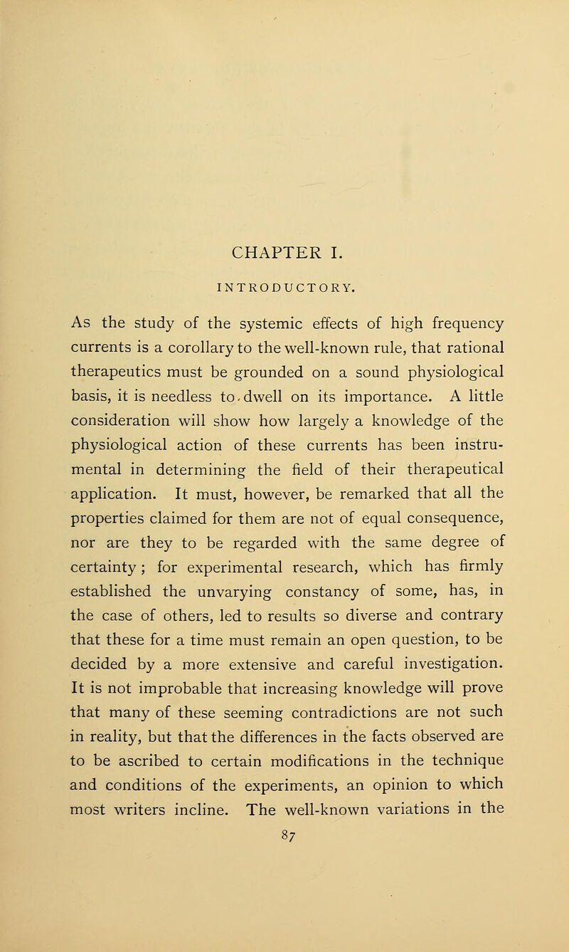 CHAPTER I. INTRODUCTORY. As the study of the systemic effects of high frequency currents is a corollary to the well-known rule, that rational therapeutics must be grounded on a sound physiological basis, it is needless to-dwell on its importance. A little consideration will show how largely a knowledge of the physiological action of these currents has been instru- mental in determining the field of their therapeutical application. It must, however, be remarked that all the properties claimed for them are not of equal consequence, nor are they to be regarded with the same degree of certainty; for experimental research, which has firmly established the unvarying constancy of some, has, in the case of others, led to results so diverse and contrary that these for a time must remain an open question, to be decided by a more extensive and careful investigation. It is not improbable that increasing knowledge will prove that many of these seeming contradictions are not such in reality, but that the differences in the facts observed are to be ascribed to certain modifications in the technique and conditions of the experiments, an opinion to which most writers incline. The well-known variations in the