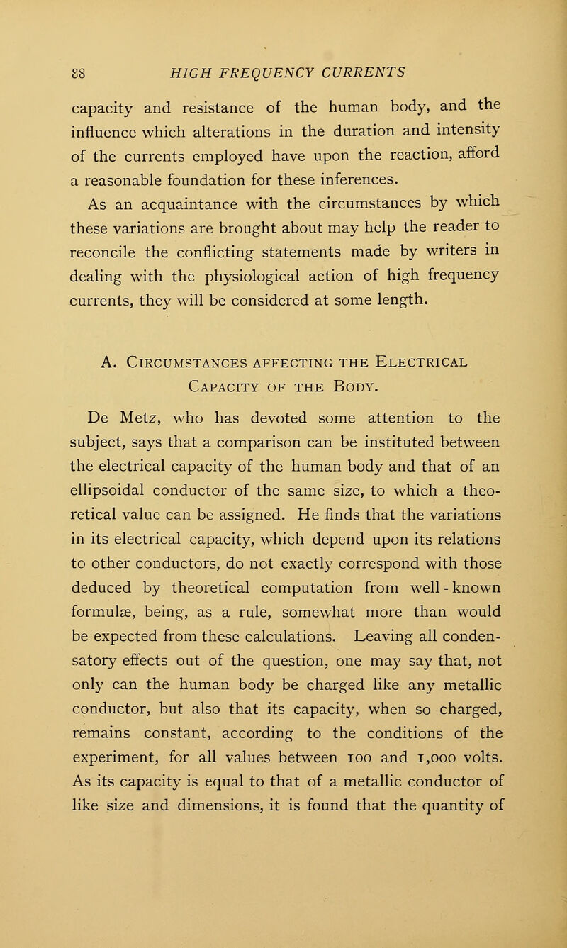 capacity and resistance of the human body, and the influence which alterations in the duration and intensity of the currents employed have upon the reaction, afford a reasonable foundation for these inferences. As an acquaintance with the circumstances by which these variations are brought about may help the reader to reconcile the conflicting statements made by writers in dealing with the physiological action of high frequency currents, they will be considered at some length. A. Circumstances affecting the Electrical Capacity of the Body. De Metz, who has devoted some attention to the subject, says that a comparison can be instituted between the electrical capacity of the human body and that of an ellipsoidal conductor of the same size, to which a theo- retical value can be assigned. He finds that the variations in its electrical capacity, which depend upon its relations to other conductors, do not exactly correspond with those deduced by theoretical computation from well - known formulae, being, as a rule, somewhat more than would be expected from these calculations. Leaving all conden- satory effects out of the question, one may say that, not only can the human body be charged like any metallic conductor, but also that its capacity, when so charged, remains constant, according to the conditions of the experiment, for all values between ioo and 1,000 volts. As its capacity is equal to that of a metallic conductor of like size and dimensions, it is found that the quantity of