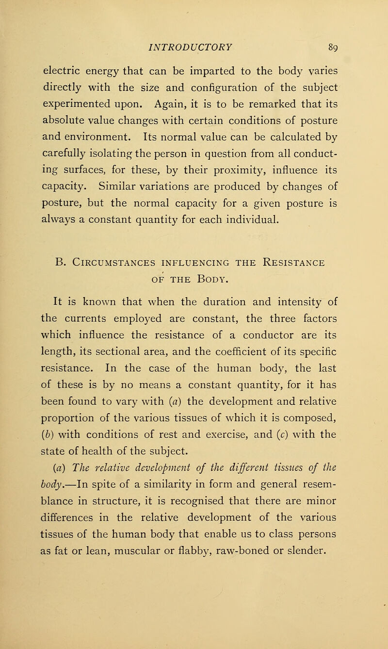 electric energy that can be imparted to the body varies directly with the size and configuration of the subject experimented upon. Again, it is to be remarked that its absolute value changes with certain conditions of posture and environment. Its normal value can be calculated by carefully isolating the person in question from all conduct- ing surfaces, for these, by their proximity, influence its capacity. Similar variations are produced by changes of posture, but the normal capacity for a given posture is always a constant quantity for each individual. B. Circumstances influencing the Resistance of the Body. It is known that when the duration and intensity of the currents employed are constant, the three factors which influence the resistance of a conductor are its length, its sectional area, and the coefficient of its specific resistance. In the case of the human body, the last of these is by no means a constant quantity, for it has been found to vary with (a) the development and relative proportion of the various tissues of which it is composed, (b) with conditions of rest and exercise, and (c) with the state of health of the subject. {a) The relative development of the different tissues of the body.—In spite of a similarity in form and general resem- blance in structure, it is recognised that there are minor differences in the relative development of the various tissues of the human body that enable us to class persons as fat or lean, muscular or flabby, raw-boned or slender.