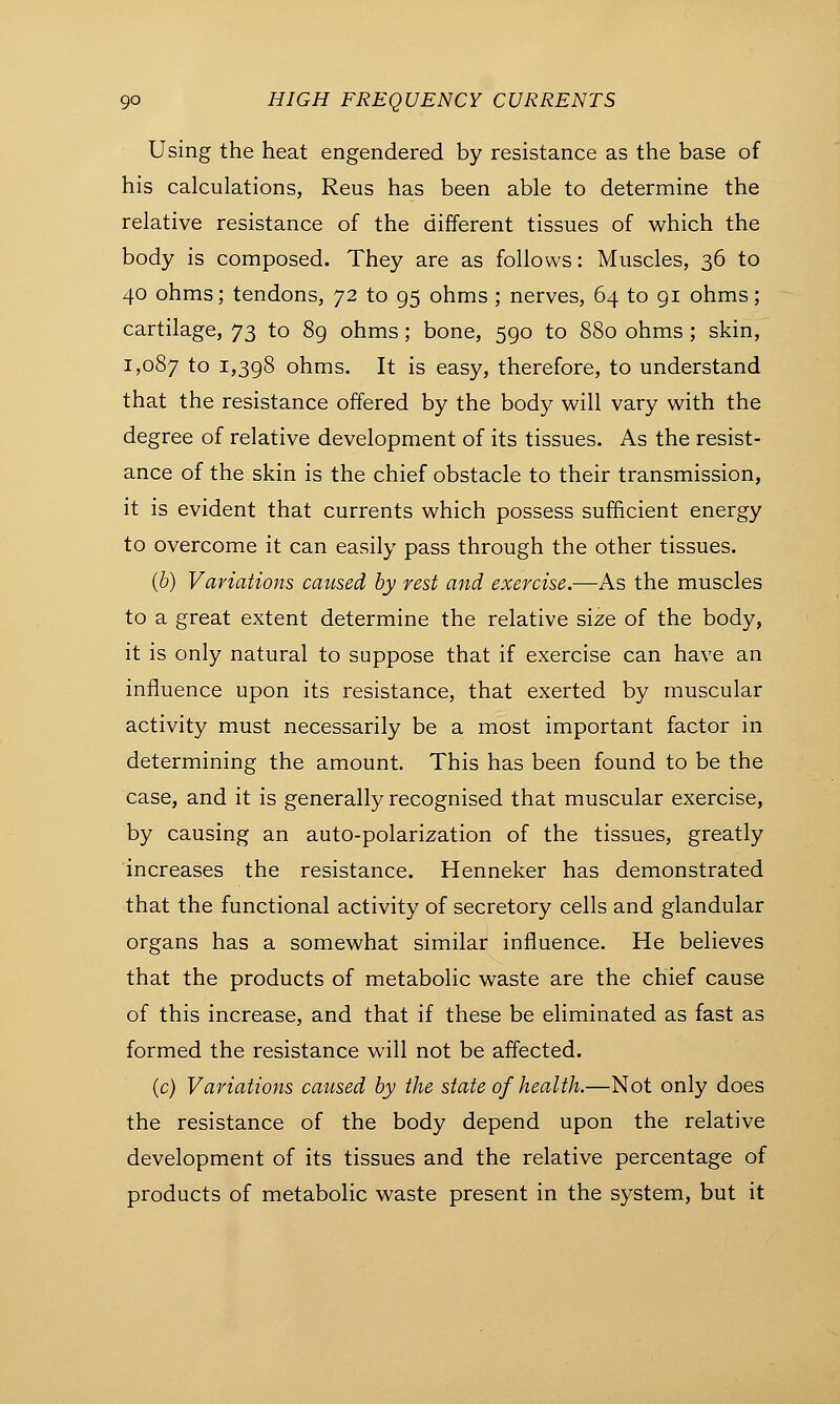 Using the heat engendered by resistance as the base of his calculations, Reus has been able to determine the relative resistance of the different tissues of which the body is composed. They are as follows: Muscles, 36 to 40 ohms; tendons, 72 to 95 ohms ; nerves, 64 to 91 ohms; cartilage, 73 to 89 ohms; bone, 590 to 880 ohms ; skin, 1,087 ro I>398 ohms. It is easy, therefore, to understand that the resistance offered by the body will vary with the degree of relative development of its tissues. As the resist- ance of the skin is the chief obstacle to their transmission, it is evident that currents which possess sufficient energy to overcome it can easily pass through the other tissues. (b) Variations caused by rest and exercise.—As the muscles to a great extent determine the relative size of the body, it is only natural to suppose that if exercise can have an influence upon its resistance, that exerted by muscular activity must necessarily be a most important factor in determining the amount. This has been found to be the case, and it is generally recognised that muscular exercise, by causing an auto-polarization of the tissues, greatly increases the resistance. Henneker has demonstrated that the functional activity of secretory cells and glandular organs has a somewhat similar influence. He believes that the products of metabolic waste are the chief cause of this increase, and that if these be eliminated as fast as formed the resistance will not be affected. (c) Variations caused by the state of health.—Not only does the resistance of the body depend upon the relative development of its tissues and the relative percentage of products of metabolic waste present in the system, but it