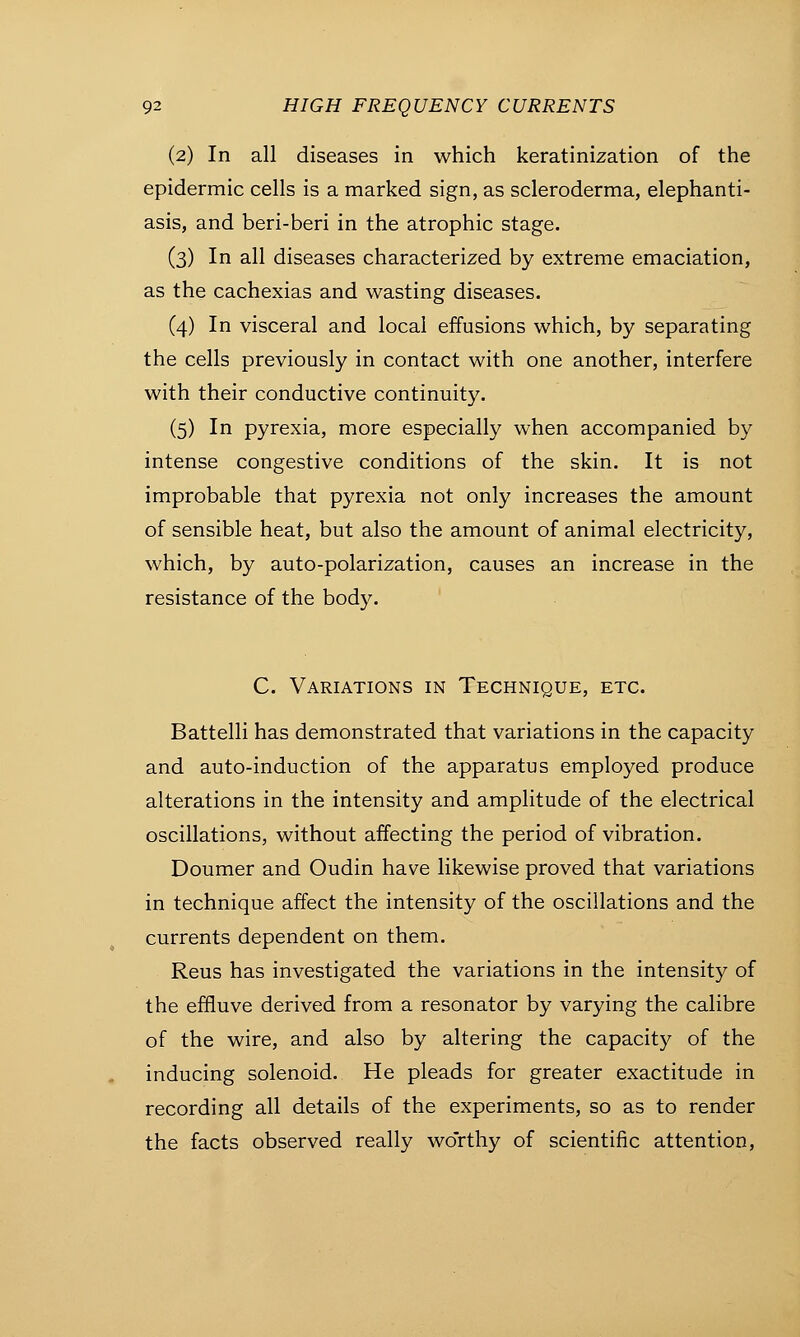 (2) In all diseases in which keratinization of the epidermic cells is a marked sign, as scleroderma, elephanti- asis, and beri-beri in the atrophic stage. (3) In all diseases characterized by extreme emaciation, as the cachexias and wasting diseases. (4) In visceral and local effusions which, by separating the cells previously in contact with one another, interfere with their conductive continuity. (5) In pyrexia, more especially when accompanied by intense congestive conditions of the skin. It is not improbable that pyrexia not only increases the amount of sensible heat, but also the amount of animal electricity, which, by auto-polarization, causes an increase in the resistance of the body. C. Variations in Technique, etc. Battelli has demonstrated that variations in the capacity and auto-induction of the apparatus employed produce alterations in the intensity and amplitude of the electrical oscillations, without affecting the period of vibration. Doumer and Oudin have likewise proved that variations in technique affect the intensity of the oscillations and the currents dependent on them. Reus has investigated the variations in the intensity of the effluve derived from a resonator by varying the calibre of the wire, and also by altering the capacity of the inducing solenoid. He pleads for greater exactitude in recording all details of the experiments, so as to render the facts observed really wo'rthy of scientific attention,