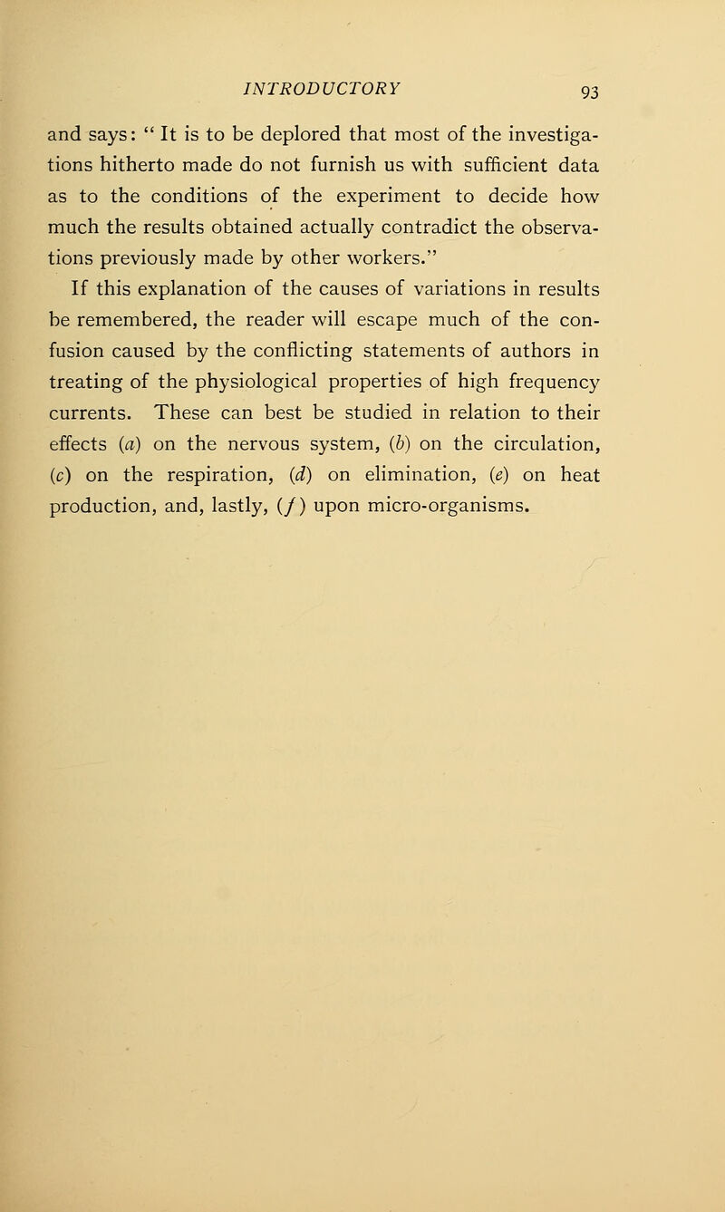 and says:  It is to be deplored that most of the investiga- tions hitherto made do not furnish us with sufficient data as to the conditions of the experiment to decide how much the results obtained actually contradict the observa- tions previously made by other workers. If this explanation of the causes of variations in results be remembered, the reader will escape much of the con- fusion caused by the conflicting statements of authors in treating of the physiological properties of high frequency currents. These can best be studied in relation to their effects (a) on the nervous system, (b) on the circulation, (c) on the respiration, (d) on elimination, (e) on heat production, and, lastly, (/) upon micro-organisms.