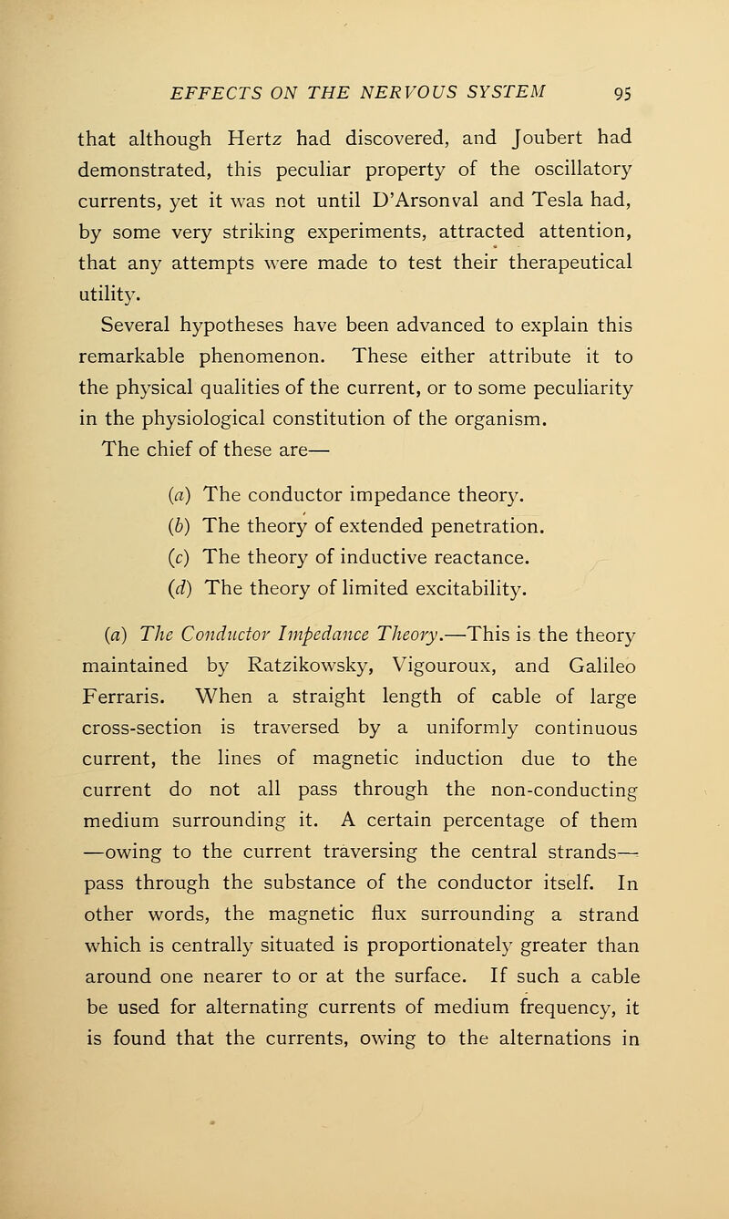 that although Hertz had discovered, and Joubert had demonstrated, this peculiar property of the oscillatory currents, yet it was not until D'Arsonval and Tesla had, by some very striking experiments, attracted attention, that any attempts were made to test their therapeutical utility. Several hypotheses have been advanced to explain this remarkable phenomenon. These either attribute it to the physical qualities of the current, or to some peculiarity in the physiological constitution of the organism. The chief of these are— (a) The conductor impedance theory. (b) The theory of extended penetration. (c) The theory of inductive reactance. (d) The theory of limited excitability. (a) The Conductor Impedance Theory.—This is the theory maintained by Ratzikowsky, Vigouroux, and Galileo Ferraris. When a straight length of cable of large cross-section is traversed by a uniformly continuous current, the lines of magnetic induction due to the current do not all pass through the non-conducting medium surrounding it. A certain percentage of them —owing to the current traversing the central strands—= pass through the substance of the conductor itself. In other words, the magnetic flux surrounding a strand which is centrally situated is proportionately greater than around one nearer to or at the surface. If such a cable be used for alternating currents of medium frequency, it is found that the currents, owing to the alternations in