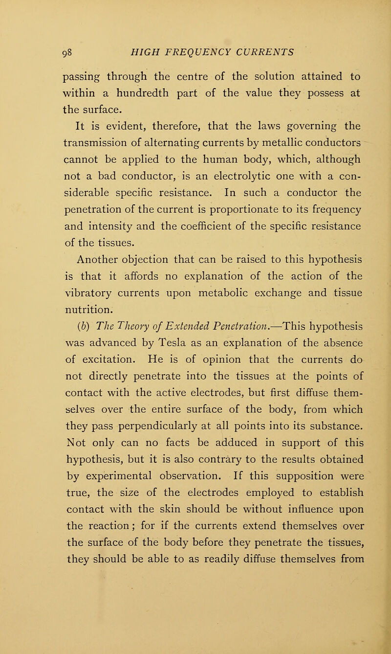 passing through the centre of the solution attained to within a hundredth part of the value they possess at the surface. It is evident, therefore, that the laws governing the transmission of alternating currents by metallic conductors cannot be applied to the human body, which, although not a bad conductor, is an electrolytic one with a con- siderable specific resistance. In such a conductor the penetration of the current is proportionate to its frequency and intensity and the coefficient of the specific resistance of the tissues. Another objection that can be raised to this hypothesis is that it affords no explanation of the action of the vibratory currents upon metabolic exchange and tissue nutrition. (b) The Theory of Extended Penetration.—This hypothesis was advanced by Tesla as an explanation of the absence of excitation. He is of opinion that the currents do not directly penetrate into the tissues at the points of contact with the active electrodes, but first diffuse them- selves over the entire surface of the body, from which they pass perpendicularly at all points into its substance. Not only can no facts be adduced in support of this hypothesis, but it is also contrary to the results obtained by experimental observation. If this supposition were true, the size of the electrodes employed to establish contact with the skin should be without influence upon the reaction; for if the currents extend themselves over the surface of the body before they penetrate the tissues, they should be able to as readily diffuse themselves from