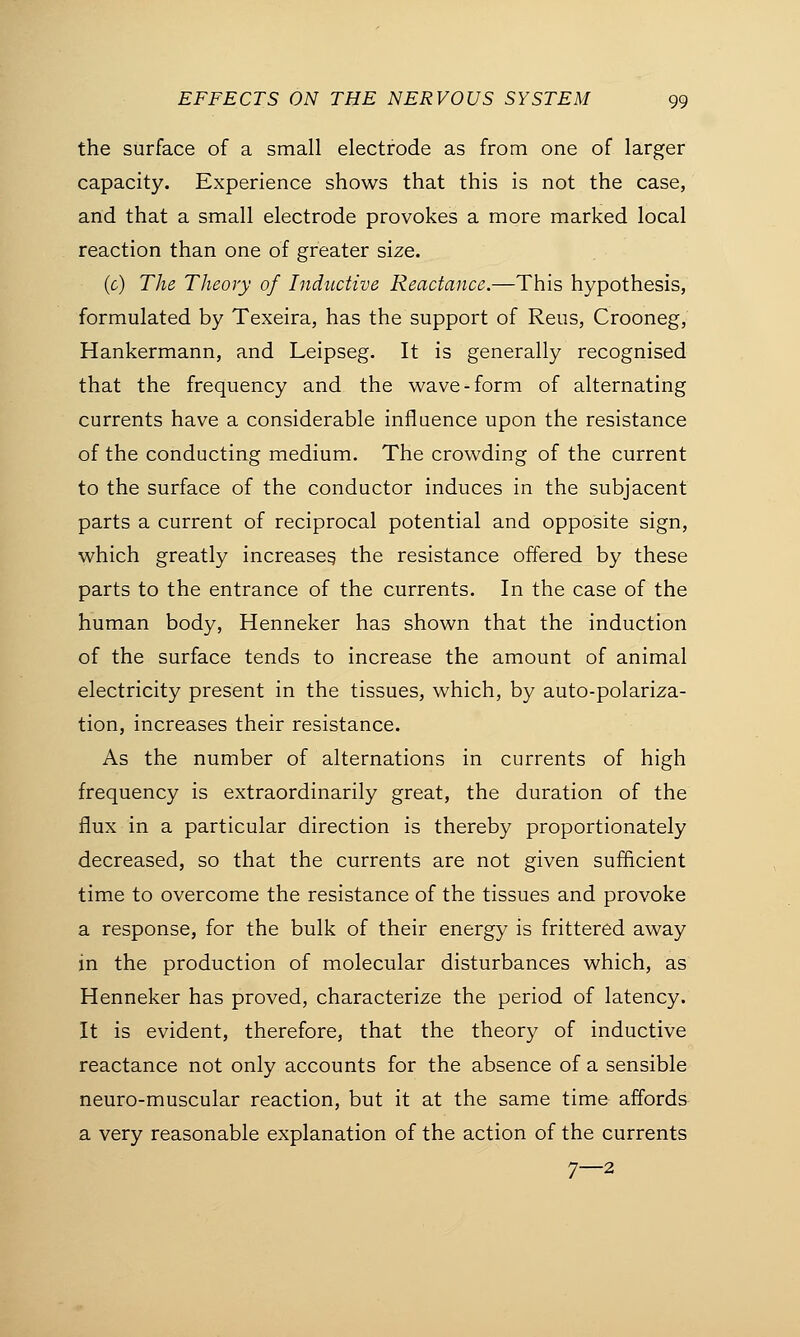 the surface of a small electrode as from one of larger capacity. Experience shows that this is not the case, and that a small electrode provokes a more marked local reaction than one of greater size. (c) The Theory of Inductive Reactance.—This hypothesis, formulated by Texeira, has the support of Reus, Crooneg, Hankermann, and Leipseg. It is generally recognised that the frequency and the wave-form of alternating currents have a considerable influence upon the resistance of the conducting medium. The crowding of the current to the surface of the conductor induces in the subjacent parts a current of reciprocal potential and opposite sign, which greatly increases, the resistance offered by these parts to the entrance of the currents. In the case of the human body, Henneker has shown that the induction of the surface tends to increase the amount of animal electricity present in the tissues, which, by auto-polariza- tion, increases their resistance. As the number of alternations in currents of high frequency is extraordinarily great, the duration of the flux in a particular direction is thereby proportionately decreased, so that the currents are not given sufficient time to overcome the resistance of the tissues and provoke a response, for the bulk of their energy is frittered away in the production of molecular disturbances which, as Henneker has proved, characterize the period of latency. It is evident, therefore, that the theory of inductive reactance not only accounts for the absence of a sensible neuro-muscular reaction, but it at the same time affords a very reasonable explanation of the action of the currents 7—2