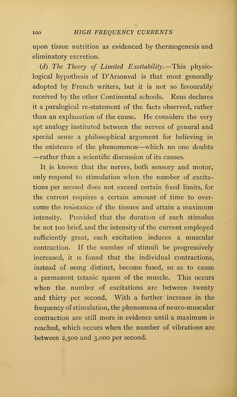 upon tissue nutrition as evidenced by thermogenesis and eliminatory excretion. (d) The Theory of Limited Excitability.—This physio- logical hypothesis of D'Arsonval is that most generally adopted by French writers, but it is not so favourably received by the other Continental schools. Reus declares it a paralogical re-statement of the facts observed, rather than an explanation of the cause. He considers the very apt analogy instituted between the nerves of general and special sense a philosophical argument for believing in the existence of the phenomenon—which no one doubts —rather than a scientific discussion of its causes. It is known that the nerves, both sensory and motor, only respond to stimulation when the number of excita- tions per second does not exceed certain fixed limits, for the current requires a certain amount of time to over- come the resistance of the tissues and attain a maximum intensity. Provided that the duration of each stimulus be not too brief, and the intensity of the current employed sufficiently great, each excitation induces a muscular contraction. If the number of stimuli be progressively increased, it is found that the individual contractions, instead of oemg distinct, become fused, so as to cause a permanent tetanic spasm of the muscle. This occurs when the number of excitations are between twenty and thirty per second. With a further increase in the frequency of stimulation, the phenomena of neuro-muscular contraction are still more in evidence until a maximum is reached, which occurs when the number of vibrations are between 2,500 and 3,000 per second.