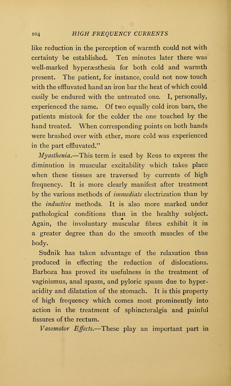 like reduction in the perception of warmth could not with certainty be established. Ten minutes later there was well-marked hyperesthesia for both cold and warmth present. The patient, for instance, could not now touch with the effluvated hand an iron bar the heat of which could easily be endured with the untreated one. I, personally, experienced the same. Of two equally cold iron bars, the patients mistook for the colder the one touched by the hand treated. When corresponding points on both hands were brushed over with ether, more cold was experienced in the part effluvated. Myasthenia.—This term is used by Reus to express the diminution in muscular excitability which takes place when these tissues are traversed by currents of high frequency. It is more clearly manifest after treatment by the various methods of immediate electrization than by the inductive methods. It is also more marked under pathological conditions than in the healthy subject. Again, the involuntary muscular fibres exhibit it in a greater degree than do the smooth muscles of the body. Sudnik has taken advantage of the relaxation thus produced in effecting the reduction of dislocations. Barboza has proved its usefulness in the treatment of vaginismus, anal spasm, and pyloric spasm due to hyper- acidity and dilatation of the stomach. It is this property of high frequency which comes most prominently into action in the treatment of sphincteralgia and painful fissures of the rectum. Vasomotor Effects.—These play an important part in