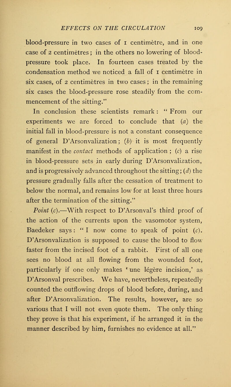 blood-pressure in two cases of 1 centimetre, and in one case of 2 centimetres; in the others no lowering of blood- pressure took place. In fourteen cases treated by the condensation method we noticed a fall of 1 centimetre in six cases, of 2 centimetres in two cases; in the remaining six cases the blood-pressure rose steadily from the com- mencement of the sitting. In conclusion these scientists remark :  From our experiments we are forced to conclude that (a) the initial fall in blood-pressure is not a constant consequence of general D'Arsonvalization; (b) it is most frequently manifest in the contact methods of application ; (e) a rise in blood-pressure sets in early during D'Arsonvalization, and is progressively advanced throughout the sitting; (d) the pressure gradually falls after the cessation of treatment to below the normal, and remains low for at least three hours after the termination of the sitting. Point (c).—With respect to D'Arsonval's third proof of the action of the currents upon the vasomotor system, Baedeker says:  I now come to speak of point (c). D'Arsonvalization is supposed to cause the blood to flow faster from the incised foot of a rabbit. First of all one sees no blood at all flowing from the wounded foot, particularly if one only makes ' une legere incision,' as D'Arsonval prescribes. We have, nevertheless, repeatedly counted the outflowing drops of blood before, during, and after D'Arsonvalization. The results, however, are so various that I will not even quote them. The only thing they prove is that his experiment, if he arranged it in the manner described by him, furnishes no evidence at all.