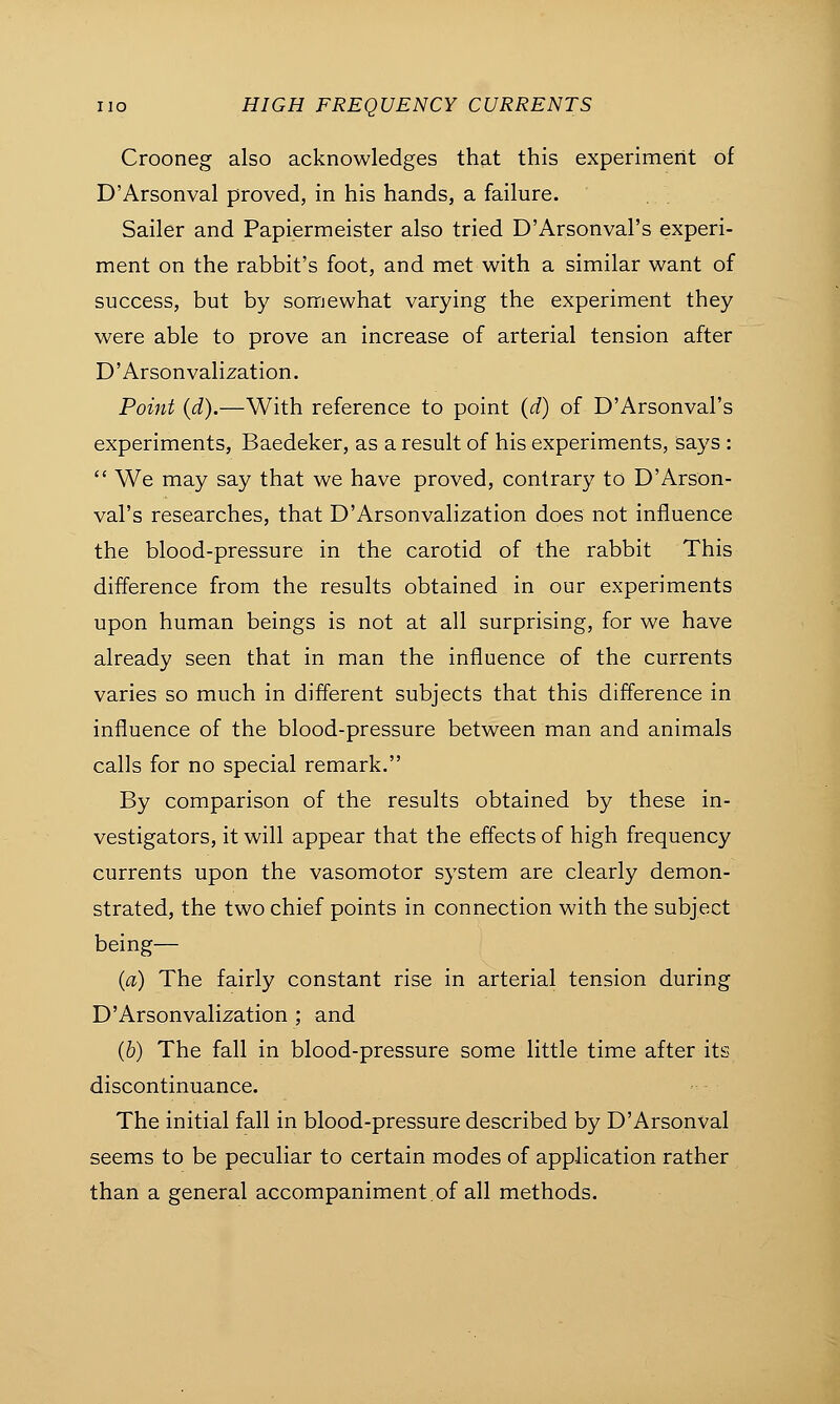 Crooneg also acknowledges that this experiment of D'Arsonval proved, in his hands, a failure. Sailer and Papiermeister also tried D'Arsonval's experi- ment on the rabbit's foot, and met with a similar want of success, but by somewhat varying the experiment they were able to prove an increase of arterial tension after D'Arsonvalization. Point (d).—With reference to point (d) of D'Arsonval's experiments, Baedeker, as a result of his experiments, says :  We may say that we have proved, contrary to D'Arson- val's researches, that D'Arsonvalization does not influence the blood-pressure in the carotid of the rabbit This difference from the results obtained in our experiments upon human beings is not at all surprising, for we have already seen that in man the influence of the currents varies so much in different subjects that this difference in influence of the blood-pressure between man and animals calls for no special remark. By comparison of the results obtained by these in- vestigators, it will appear that the effects of high frequency currents upon the vasomotor system are clearly demon- strated, the two chief points in connection with the subject being— (a) The fairly constant rise in arterial tension during D'Arsonvalization ; and (b) The fall in blood-pressure some little time after its discontinuance. The initial fall in blood-pressure described by D'Arsonval seems to be peculiar to certain modes of application rather than a general accompaniment.of all methods.