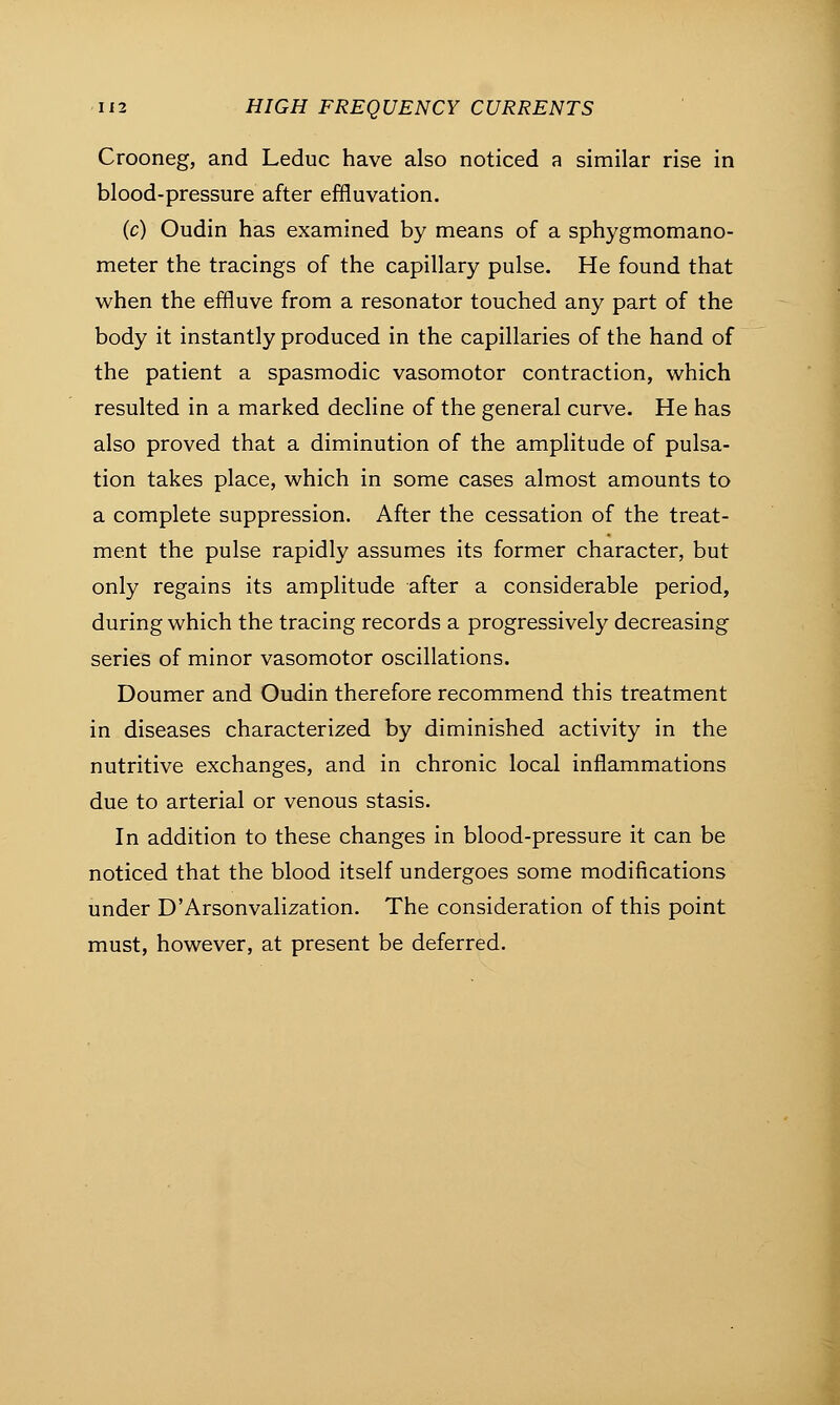 Crooneg, and Leduc have also noticed a similar rise in blood-pressure after effluvation. (c) Oudin has examined by means of a sphygmomano- meter the tracings of the capillary pulse. He found that when the effluve from a resonator touched any part of the body it instantly produced in the capillaries of the hand of the patient a spasmodic vasomotor contraction, which resulted in a marked decline of the general curve. He has also proved that a diminution of the amplitude of pulsa- tion takes place, which in some cases almost amounts to a complete suppression. After the cessation of the treat- ment the pulse rapidly assumes its former character, but only regains its amplitude after a considerable period, during which the tracing records a progressively decreasing series of minor vasomotor oscillations. Doumer and Oudin therefore recommend this treatment in diseases characterized by diminished activity in the nutritive exchanges, and in chronic local inflammations due to arterial or venous stasis. In addition to these changes in blood-pressure it can be noticed that the blood itself undergoes some modifications under D'Arsonvalization. The consideration of this point must, however, at present be deferred.