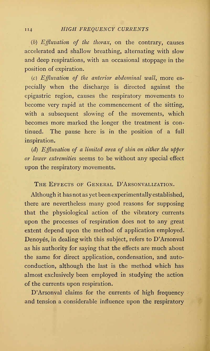 (b) Effluvation of the thorax, on the contrary, causes accelerated and shallow breathing, alternating with slow and deep respirations, with an occasional stoppage in the position of expiration. (c) Effluvation of the anterior abdominal wall, more es- pecially when the discharge is directed against the epigastric region, causes the respiratory movements to become very rapid at the commencement of the sitting, with a subsequent slowing of the movements, which becomes more marked the longer the treatment is con- tinued. The pause here is in the position of a full inspiration. (d) Effluvation of a limited area of skin on either the upper or lower extremities seems to be without any special effect upon the respiratory movements. The Effects of General D'Arsonvalization. Although it has not as yet been experimentally established, there are nevertheless many good reasons for supposing that the physiological action of the vibratory currents upon the processes of respiration does not to any great extent depend upon the method of application employed. Denoyes, in dealing with this subject, refers to D'Arsonval as his authority for saying that the effects are much about the same for direct application, condensation, and auto- conduction, although the last is the method which has almost exclusively been employed in studying the action of the currents upon respiration. D'Arsonval claims for the currents of high frequency and tension a considerable influence upon the respiratory