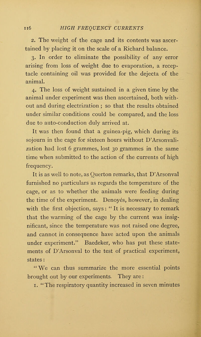 2. The weight of the cage and its contents was ascer- tained by placing it on the scale of a Richard balance. 3. In order to eliminate the possibility of any error arising from loss of weight due to evaporation, a recep- tacle containing oil was provided for the dejecta of the animal. 4. The loss of weight sustained in a given time by the animal under experiment was then ascertained, both with- out and during electrization ; so that the results obtained under similar conditions could be compared, and the loss due to auto-conduction duly arrived at. It was then found that a guinea-pig, which during its sojourn in the cage for sixteen hours without D'Arsonvali- zation had lost 6 grammes, lost 30 grammes in the same time when submitted to the action of the currents of high frequency. It is as well to note, as Querton remarks, that D'Arsonval furnished no particulars as regards the temperature of the cage, or as to whether the animals were feeding during the time of the experiment. Denoyes, however, in dealing with the first objection, says:  It is necessary to remark that the warming of the cage by the current was insig- nificant, since the temperature was not raised one degree, and cannot in consequence have acted upon the animals under experiment. Baedeker, who has put these state- ments of D'Arsonval to the test of practical experiment, states:  We can thus summarize the more essential points brought out by our experiments. They are : 1. The respiratory quantity increased in seven minutes