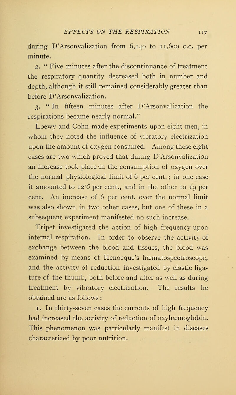 during D'Arsonvalization from 6,140 to 11,600 ex. per minute. 2.  Five minutes after the discontinuance of treatment the respiratory quantity decreased both in number and depth, although it still remained considerably greater than before D'Arsonvalization. 3.  In fifteen minutes after D'Arsonvalization the respirations became nearly normal. Loewy and Cohn made experiments upon eight men, in whom they noted the influence of vibratory electrization upon the amount of oxygen consumed. Among these eight cases are two which proved that during D'Arsonvalization an increase took place in the consumption of oxygen over the normal physiological limit of 6 per cent.; in one case it amounted to I2'6 per cent., and in the other to 19 per cent. An increase of 6 per cent, over the normal limit was also shown in two other cases, but one of these in a subsequent experiment manifested no such increase. Tripet investigated the action of high frequency upon internal respiration. In order to observe the activity of exchange between the blood and tissues, the blood was examined by means of Henocque's hasmatospectroscope, and the activity of reduction investigated by elastic liga- ture of the thumb, both before and after as well as during treatment by vibratory electrization. The results he obtained are as follows : 1. In thirty-seven cases-the currents of high frequency had increased the activity of reduction of oxyhemoglobin. This phenomenon was particularly manifest in diseases characterized by poor nutrition.