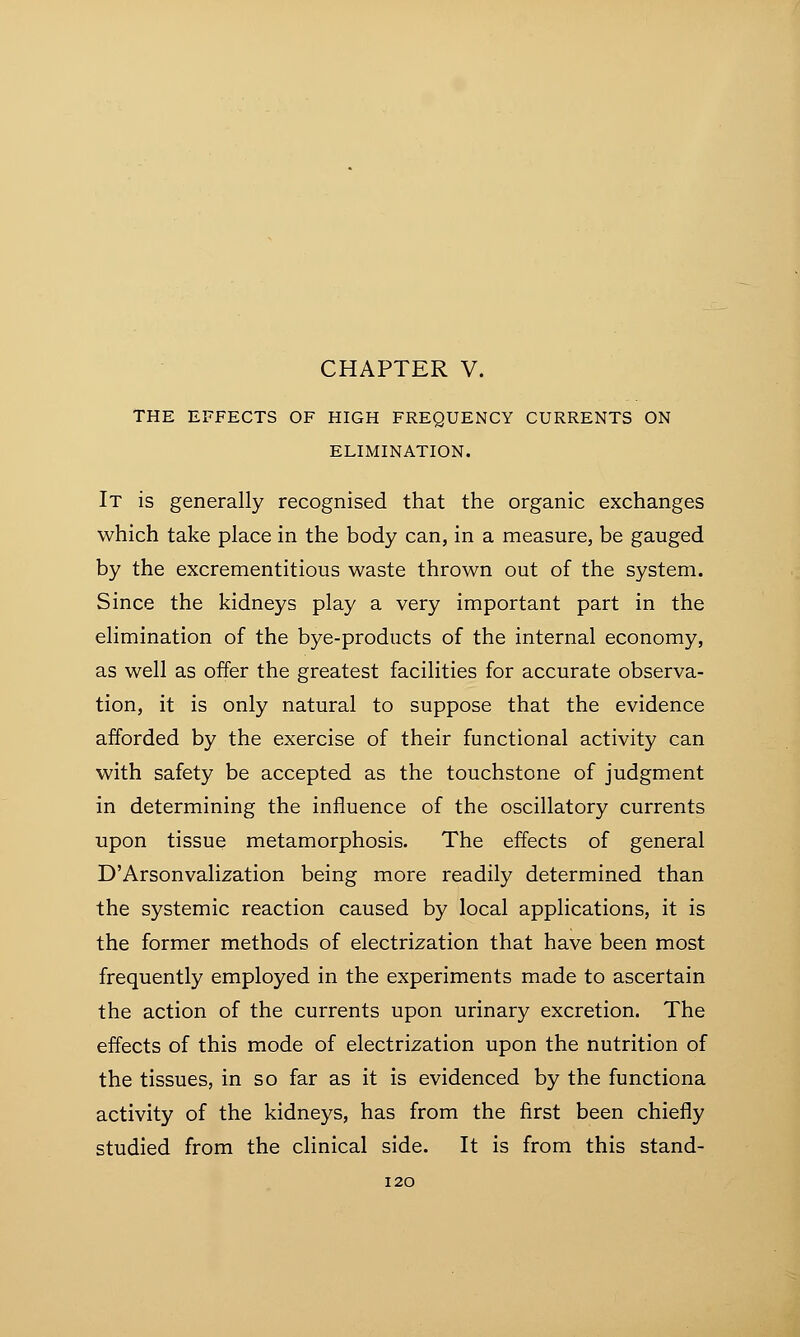 THE EFFECTS OF HIGH FREQUENCY CURRENTS ON ELIMINATION. It is generally recognised that the organic exchanges which take place in the body can, in a measure, be gauged by the excrementitious waste thrown out of the system. Since the kidneys play a very important part in the elimination of the bye-products of the internal economy, as well as offer the greatest facilities for accurate observa- tion, it is only natural to suppose that the evidence afforded by the exercise of their functional activity can with safety be accepted as the touchstone of judgment in determining the influence of the oscillatory currents upon tissue metamorphosis. The effects of general D'Arsonvalization being more readily determined than the systemic reaction caused by local applications, it is the former methods of electrization that have been most frequently employed in the experiments made to ascertain the action of the currents upon urinary excretion. The effects of this mode of electrization upon the nutrition of the tissues, in so far as it is evidenced by the functiona activity of the kidneys, has from the first been chiefly studied from the clinical side. It is from this stand-