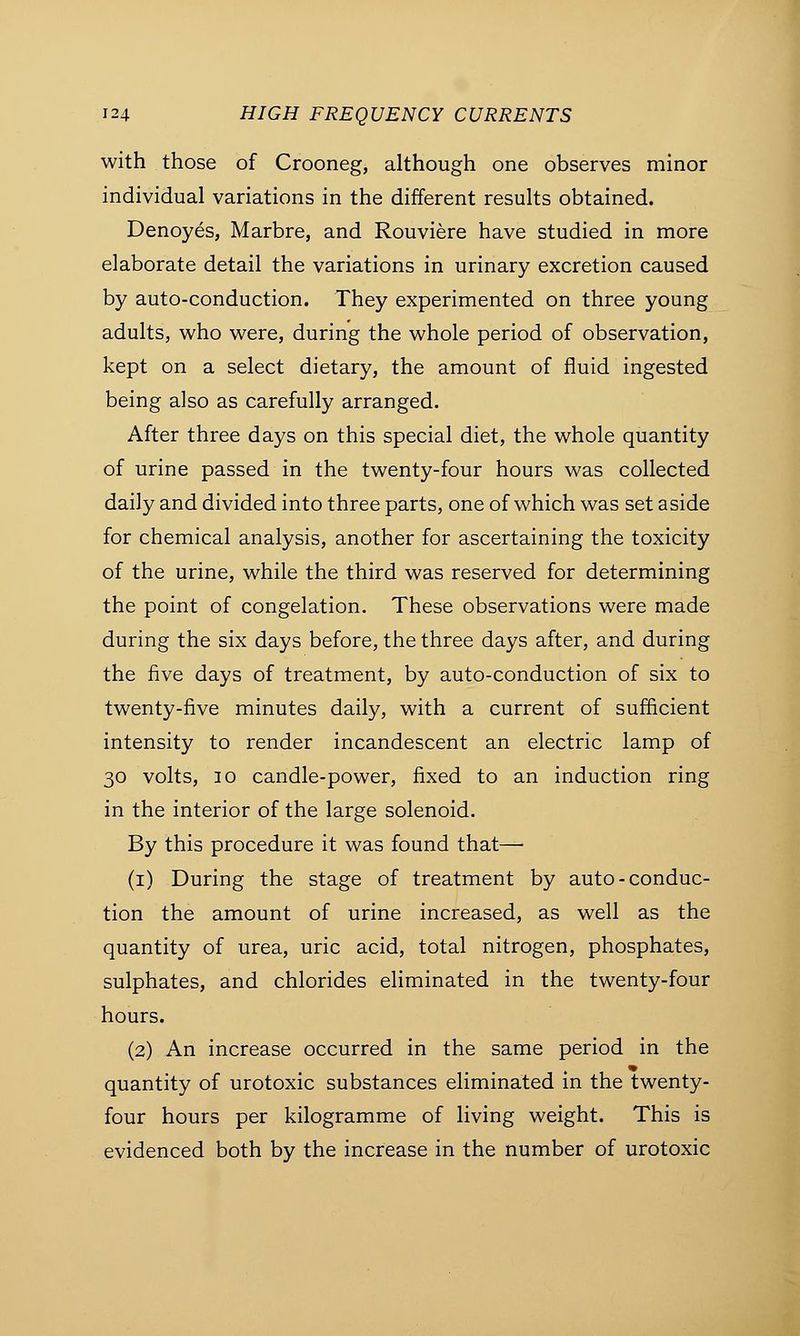 with those of Crooneg, although one observes minor individual variations in the different results obtained. Denoyes, Marbre, and Rouviere have studied in more elaborate detail the variations in urinary excretion caused by auto-conduction. They experimented on three young adults, who were, during the whole period of observation, kept on a select dietary, the amount of fluid ingested being also as carefully arranged. After three days on this special diet, the whole quantity of urine passed in the twenty-four hours was collected daily and divided into three parts, one of which was set aside for chemical analysis, another for ascertaining the toxicity of the urine, while the third was reserved for determining the point of congelation. These observations were made during the six days before, the three days after, and during the five days of treatment, by auto-conduction of six to twenty-five minutes daily, with a current of sufficient intensity to render incandescent an electric lamp of 30 volts, 30 candle-power, fixed to an induction ring in the interior of the large solenoid. By this procedure it was found that— (1) During the stage of treatment by auto-conduc- tion the amount of urine increased, as well as the quantity of urea, uric acid, total nitrogen, phosphates, sulphates, and chlorides eliminated in the twenty-four hours. (2) An increase occurred in the same period in the quantity of urotoxic substances eliminated in the twenty- four hours per kilogramme of living weight. This is evidenced both by the increase in the number of urotoxic
