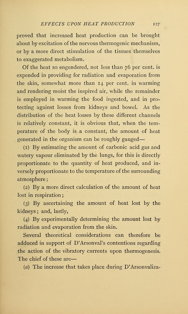 proved that increased heat production can be brought about by excitation of the nervous thermogenic mechanism, or by a more direct stimulation of the tissues themselves to exaggerated metabolism. Of the heat so engendered, not less than 76 per cent, is expended in providing for radiation and evaporation from the skin, somewhat more than 14 per cent, in warming and rendering moist the inspired air, while the remainder is employed in warming the food ingested, and in pro- tecting against losses from kidneys and bowel. As the distribution of the heat losses by these different channels is relatively constant, it is obvious that, when the tem- perature of the body is,a constant, the amount of heat generated in the organism can be roughly gauged— (1) By estimating the amount of carbonic acid gas and watery vapour eliminated by the lungs, for this is directly proportionate to the quantity of heat produced, and in- versely proportionate to the temperature of the surrounding atmosphere; (2) By a more direct calculation of the amount of heat lost in respiration; (3) By ascertaining the amount of heat lost by the kidneys; and, lastly, (4) By experimentally determining the amount lost by radiation and evaporation from the skin. Several theoretical considerations can therefore be adduced in support of D'Arsonval's contentions regarding the action of the vibratory currents upon thermogenesis. The chief of these are— (a) The increase that takes place during D'Arsonvaliza-